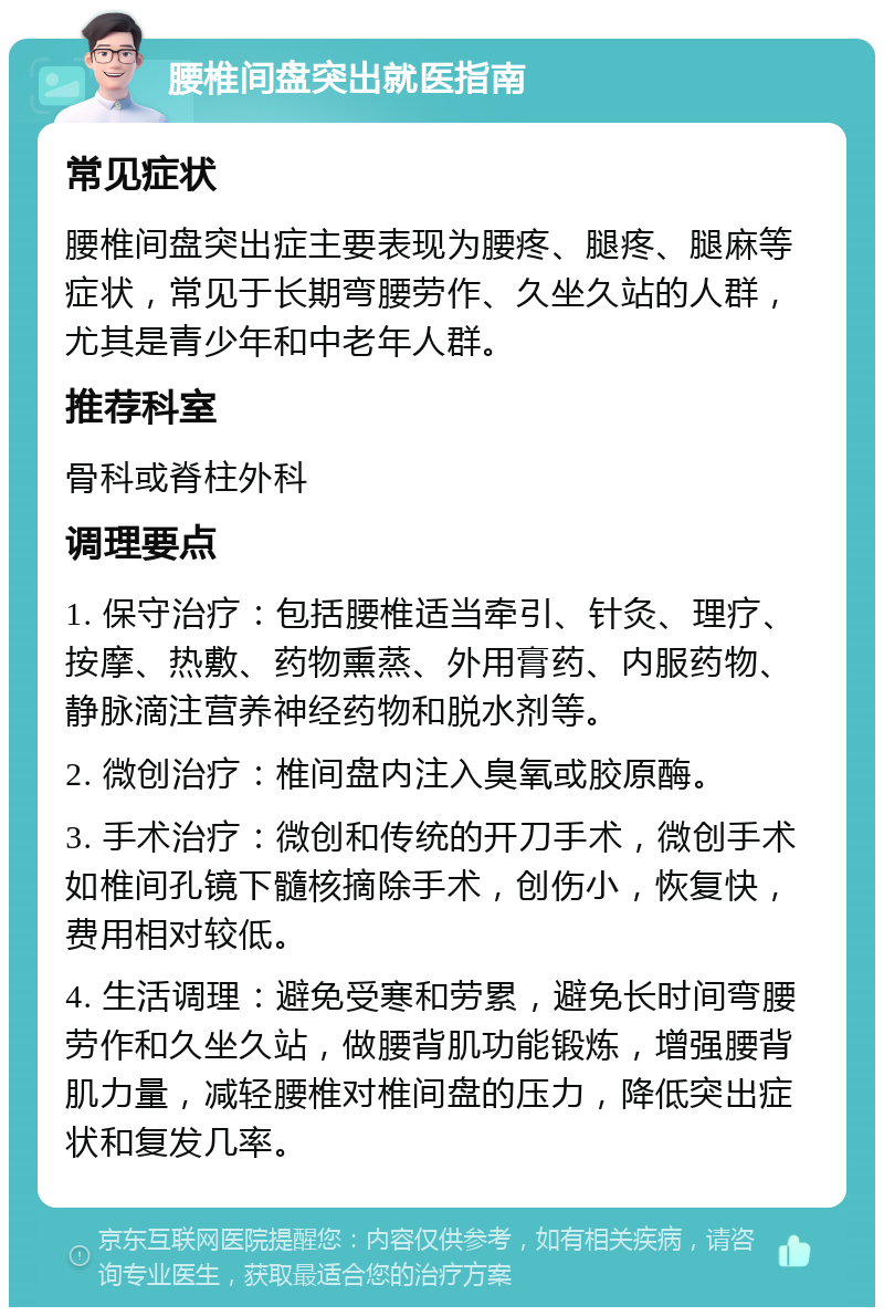 腰椎间盘突出就医指南 常见症状 腰椎间盘突出症主要表现为腰疼、腿疼、腿麻等症状，常见于长期弯腰劳作、久坐久站的人群，尤其是青少年和中老年人群。 推荐科室 骨科或脊柱外科 调理要点 1. 保守治疗：包括腰椎适当牵引、针灸、理疗、按摩、热敷、药物熏蒸、外用膏药、内服药物、静脉滴注营养神经药物和脱水剂等。 2. 微创治疗：椎间盘内注入臭氧或胶原酶。 3. 手术治疗：微创和传统的开刀手术，微创手术如椎间孔镜下髓核摘除手术，创伤小，恢复快，费用相对较低。 4. 生活调理：避免受寒和劳累，避免长时间弯腰劳作和久坐久站，做腰背肌功能锻炼，增强腰背肌力量，减轻腰椎对椎间盘的压力，降低突出症状和复发几率。