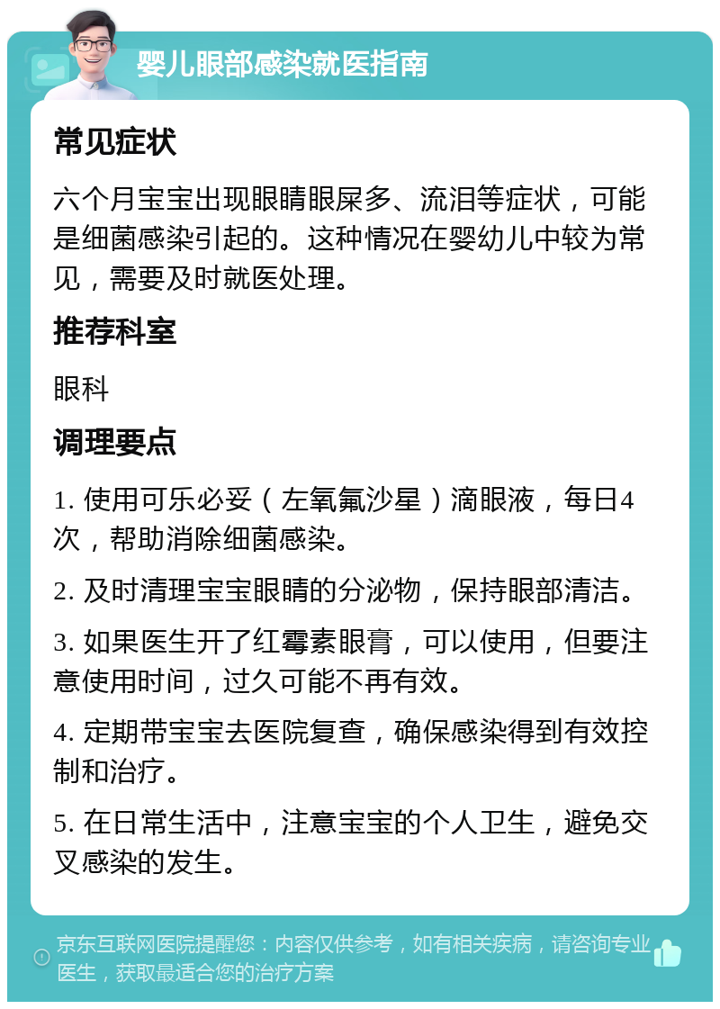 婴儿眼部感染就医指南 常见症状 六个月宝宝出现眼睛眼屎多、流泪等症状，可能是细菌感染引起的。这种情况在婴幼儿中较为常见，需要及时就医处理。 推荐科室 眼科 调理要点 1. 使用可乐必妥（左氧氟沙星）滴眼液，每日4次，帮助消除细菌感染。 2. 及时清理宝宝眼睛的分泌物，保持眼部清洁。 3. 如果医生开了红霉素眼膏，可以使用，但要注意使用时间，过久可能不再有效。 4. 定期带宝宝去医院复查，确保感染得到有效控制和治疗。 5. 在日常生活中，注意宝宝的个人卫生，避免交叉感染的发生。