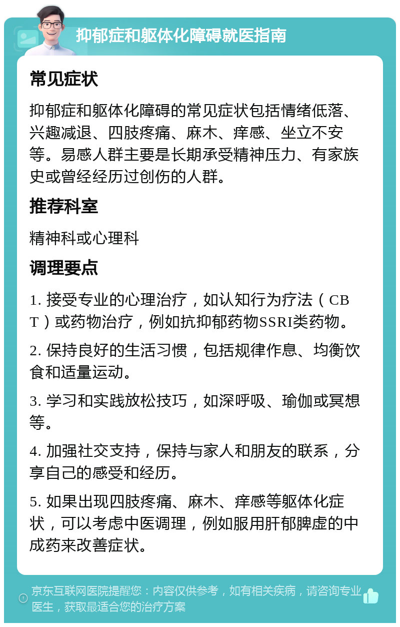 抑郁症和躯体化障碍就医指南 常见症状 抑郁症和躯体化障碍的常见症状包括情绪低落、兴趣减退、四肢疼痛、麻木、痒感、坐立不安等。易感人群主要是长期承受精神压力、有家族史或曾经经历过创伤的人群。 推荐科室 精神科或心理科 调理要点 1. 接受专业的心理治疗，如认知行为疗法（CBT）或药物治疗，例如抗抑郁药物SSRI类药物。 2. 保持良好的生活习惯，包括规律作息、均衡饮食和适量运动。 3. 学习和实践放松技巧，如深呼吸、瑜伽或冥想等。 4. 加强社交支持，保持与家人和朋友的联系，分享自己的感受和经历。 5. 如果出现四肢疼痛、麻木、痒感等躯体化症状，可以考虑中医调理，例如服用肝郁脾虚的中成药来改善症状。