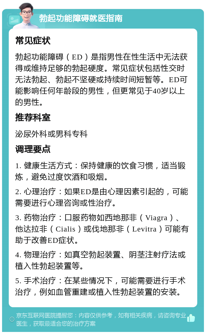 勃起功能障碍就医指南 常见症状 勃起功能障碍（ED）是指男性在性生活中无法获得或维持足够的勃起硬度。常见症状包括性交时无法勃起、勃起不坚硬或持续时间短暂等。ED可能影响任何年龄段的男性，但更常见于40岁以上的男性。 推荐科室 泌尿外科或男科专科 调理要点 1. 健康生活方式：保持健康的饮食习惯，适当锻炼，避免过度饮酒和吸烟。 2. 心理治疗：如果ED是由心理因素引起的，可能需要进行心理咨询或性治疗。 3. 药物治疗：口服药物如西地那非（Viagra）、他达拉非（Cialis）或伐地那非（Levitra）可能有助于改善ED症状。 4. 物理治疗：如真空勃起装置、阴茎注射疗法或植入性勃起装置等。 5. 手术治疗：在某些情况下，可能需要进行手术治疗，例如血管重建或植入性勃起装置的安装。