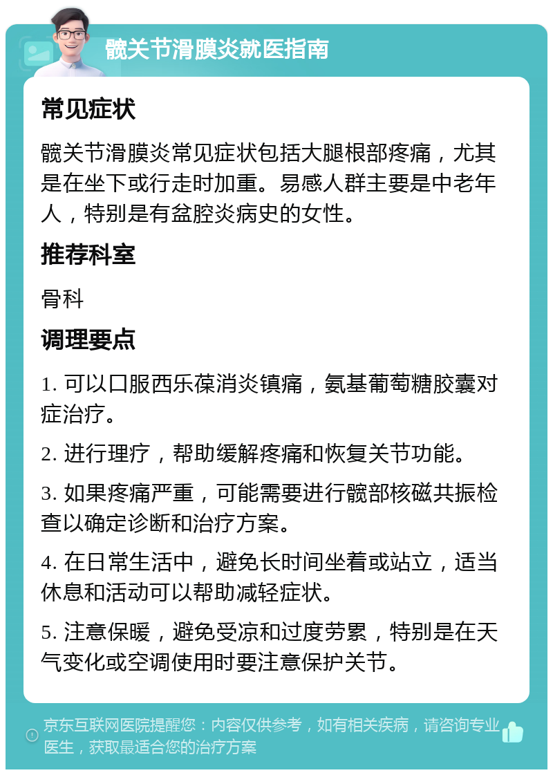 髋关节滑膜炎就医指南 常见症状 髋关节滑膜炎常见症状包括大腿根部疼痛，尤其是在坐下或行走时加重。易感人群主要是中老年人，特别是有盆腔炎病史的女性。 推荐科室 骨科 调理要点 1. 可以口服西乐葆消炎镇痛，氨基葡萄糖胶囊对症治疗。 2. 进行理疗，帮助缓解疼痛和恢复关节功能。 3. 如果疼痛严重，可能需要进行髋部核磁共振检查以确定诊断和治疗方案。 4. 在日常生活中，避免长时间坐着或站立，适当休息和活动可以帮助减轻症状。 5. 注意保暖，避免受凉和过度劳累，特别是在天气变化或空调使用时要注意保护关节。