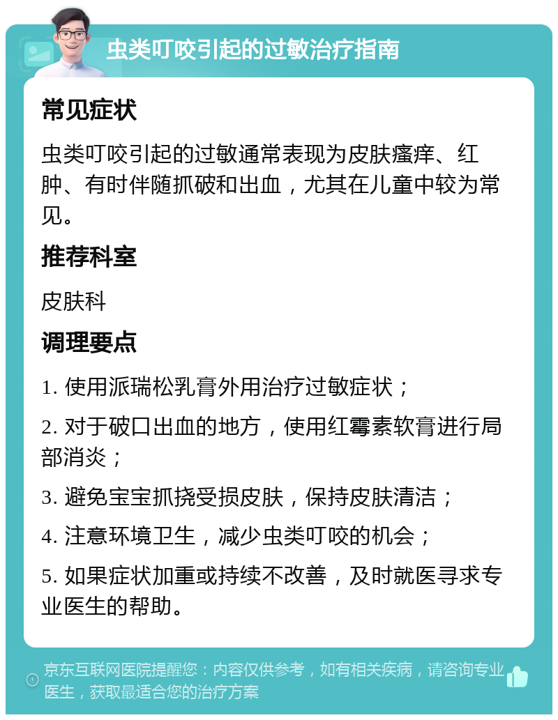 虫类叮咬引起的过敏治疗指南 常见症状 虫类叮咬引起的过敏通常表现为皮肤瘙痒、红肿、有时伴随抓破和出血，尤其在儿童中较为常见。 推荐科室 皮肤科 调理要点 1. 使用派瑞松乳膏外用治疗过敏症状； 2. 对于破口出血的地方，使用红霉素软膏进行局部消炎； 3. 避免宝宝抓挠受损皮肤，保持皮肤清洁； 4. 注意环境卫生，减少虫类叮咬的机会； 5. 如果症状加重或持续不改善，及时就医寻求专业医生的帮助。