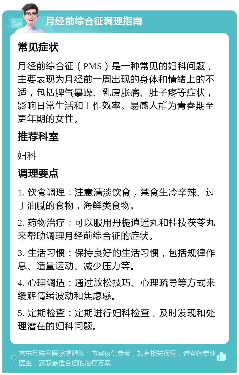 月经前综合征调理指南 常见症状 月经前综合征（PMS）是一种常见的妇科问题，主要表现为月经前一周出现的身体和情绪上的不适，包括脾气暴躁、乳房胀痛、肚子疼等症状，影响日常生活和工作效率。易感人群为青春期至更年期的女性。 推荐科室 妇科 调理要点 1. 饮食调理：注意清淡饮食，禁食生冷辛辣、过于油腻的食物，海鲜类食物。 2. 药物治疗：可以服用丹栀逍遥丸和桂枝茯苓丸来帮助调理月经前综合征的症状。 3. 生活习惯：保持良好的生活习惯，包括规律作息、适量运动、减少压力等。 4. 心理调适：通过放松技巧、心理疏导等方式来缓解情绪波动和焦虑感。 5. 定期检查：定期进行妇科检查，及时发现和处理潜在的妇科问题。