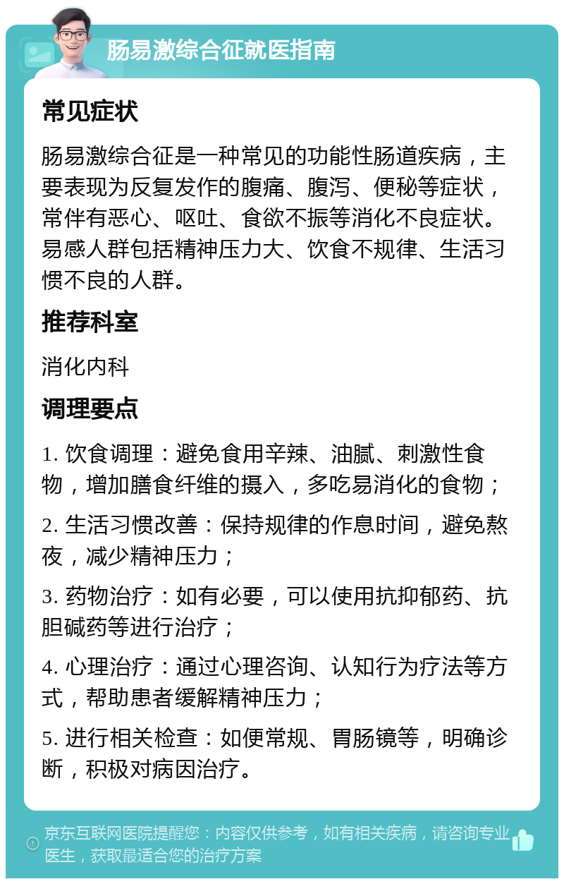 肠易激综合征就医指南 常见症状 肠易激综合征是一种常见的功能性肠道疾病，主要表现为反复发作的腹痛、腹泻、便秘等症状，常伴有恶心、呕吐、食欲不振等消化不良症状。易感人群包括精神压力大、饮食不规律、生活习惯不良的人群。 推荐科室 消化内科 调理要点 1. 饮食调理：避免食用辛辣、油腻、刺激性食物，增加膳食纤维的摄入，多吃易消化的食物； 2. 生活习惯改善：保持规律的作息时间，避免熬夜，减少精神压力； 3. 药物治疗：如有必要，可以使用抗抑郁药、抗胆碱药等进行治疗； 4. 心理治疗：通过心理咨询、认知行为疗法等方式，帮助患者缓解精神压力； 5. 进行相关检查：如便常规、胃肠镜等，明确诊断，积极对病因治疗。