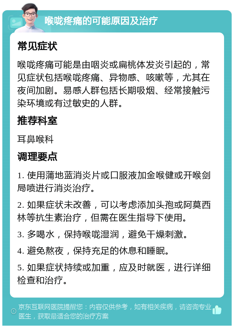 喉咙疼痛的可能原因及治疗 常见症状 喉咙疼痛可能是由咽炎或扁桃体发炎引起的，常见症状包括喉咙疼痛、异物感、咳嗽等，尤其在夜间加剧。易感人群包括长期吸烟、经常接触污染环境或有过敏史的人群。 推荐科室 耳鼻喉科 调理要点 1. 使用蒲地蓝消炎片或口服液加金喉健或开喉剑局喷进行消炎治疗。 2. 如果症状未改善，可以考虑添加头孢或阿莫西林等抗生素治疗，但需在医生指导下使用。 3. 多喝水，保持喉咙湿润，避免干燥刺激。 4. 避免熬夜，保持充足的休息和睡眠。 5. 如果症状持续或加重，应及时就医，进行详细检查和治疗。