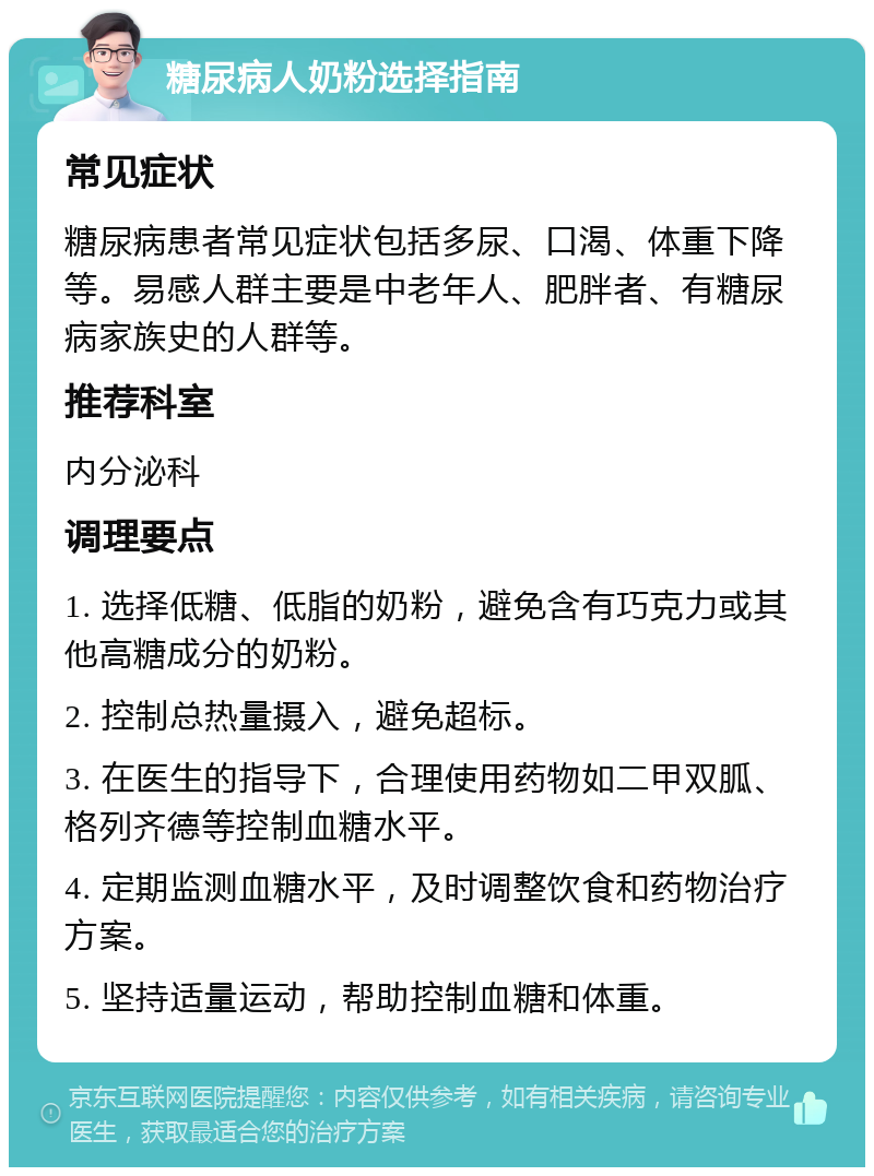 糖尿病人奶粉选择指南 常见症状 糖尿病患者常见症状包括多尿、口渴、体重下降等。易感人群主要是中老年人、肥胖者、有糖尿病家族史的人群等。 推荐科室 内分泌科 调理要点 1. 选择低糖、低脂的奶粉，避免含有巧克力或其他高糖成分的奶粉。 2. 控制总热量摄入，避免超标。 3. 在医生的指导下，合理使用药物如二甲双胍、格列齐德等控制血糖水平。 4. 定期监测血糖水平，及时调整饮食和药物治疗方案。 5. 坚持适量运动，帮助控制血糖和体重。