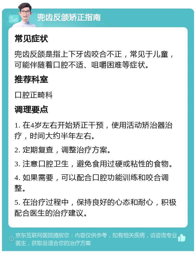 兜齿反颌矫正指南 常见症状 兜齿反颌是指上下牙齿咬合不正，常见于儿童，可能伴随着口腔不适、咀嚼困难等症状。 推荐科室 口腔正畸科 调理要点 1. 在4岁左右开始矫正干预，使用活动矫治器治疗，时间大约半年左右。 2. 定期复查，调整治疗方案。 3. 注意口腔卫生，避免食用过硬或粘性的食物。 4. 如果需要，可以配合口腔功能训练和咬合调整。 5. 在治疗过程中，保持良好的心态和耐心，积极配合医生的治疗建议。