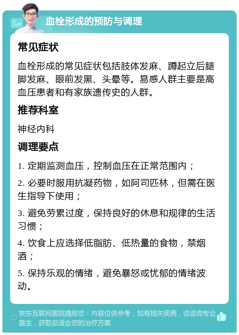 血栓形成的预防与调理 常见症状 血栓形成的常见症状包括肢体发麻、蹲起立后腿脚发麻、眼前发黑、头晕等。易感人群主要是高血压患者和有家族遗传史的人群。 推荐科室 神经内科 调理要点 1. 定期监测血压，控制血压在正常范围内； 2. 必要时服用抗凝药物，如阿司匹林，但需在医生指导下使用； 3. 避免劳累过度，保持良好的休息和规律的生活习惯； 4. 饮食上应选择低脂肪、低热量的食物，禁烟酒； 5. 保持乐观的情绪，避免暴怒或忧郁的情绪波动。