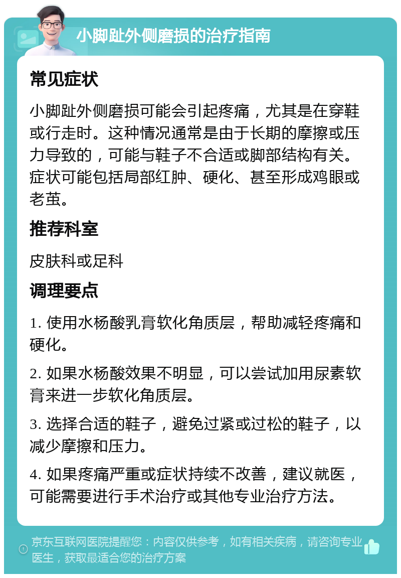 小脚趾外侧磨损的治疗指南 常见症状 小脚趾外侧磨损可能会引起疼痛，尤其是在穿鞋或行走时。这种情况通常是由于长期的摩擦或压力导致的，可能与鞋子不合适或脚部结构有关。症状可能包括局部红肿、硬化、甚至形成鸡眼或老茧。 推荐科室 皮肤科或足科 调理要点 1. 使用水杨酸乳膏软化角质层，帮助减轻疼痛和硬化。 2. 如果水杨酸效果不明显，可以尝试加用尿素软膏来进一步软化角质层。 3. 选择合适的鞋子，避免过紧或过松的鞋子，以减少摩擦和压力。 4. 如果疼痛严重或症状持续不改善，建议就医，可能需要进行手术治疗或其他专业治疗方法。