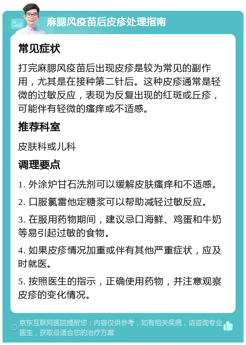 麻腮风疫苗后皮疹处理指南 常见症状 打完麻腮风疫苗后出现皮疹是较为常见的副作用，尤其是在接种第二针后。这种皮疹通常是轻微的过敏反应，表现为反复出现的红斑或丘疹，可能伴有轻微的瘙痒或不适感。 推荐科室 皮肤科或儿科 调理要点 1. 外涂炉甘石洗剂可以缓解皮肤瘙痒和不适感。 2. 口服氯雷他定糖浆可以帮助减轻过敏反应。 3. 在服用药物期间，建议忌口海鲜、鸡蛋和牛奶等易引起过敏的食物。 4. 如果皮疹情况加重或伴有其他严重症状，应及时就医。 5. 按照医生的指示，正确使用药物，并注意观察皮疹的变化情况。