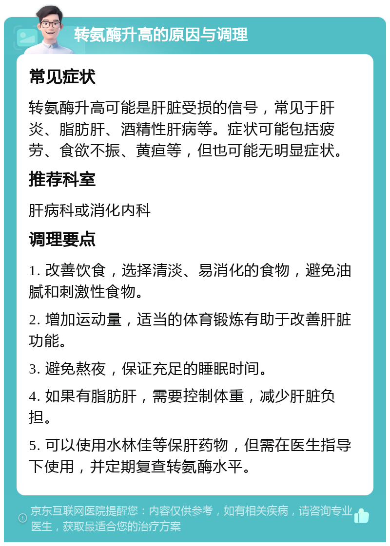 转氨酶升高的原因与调理 常见症状 转氨酶升高可能是肝脏受损的信号，常见于肝炎、脂肪肝、酒精性肝病等。症状可能包括疲劳、食欲不振、黄疸等，但也可能无明显症状。 推荐科室 肝病科或消化内科 调理要点 1. 改善饮食，选择清淡、易消化的食物，避免油腻和刺激性食物。 2. 增加运动量，适当的体育锻炼有助于改善肝脏功能。 3. 避免熬夜，保证充足的睡眠时间。 4. 如果有脂肪肝，需要控制体重，减少肝脏负担。 5. 可以使用水林佳等保肝药物，但需在医生指导下使用，并定期复查转氨酶水平。