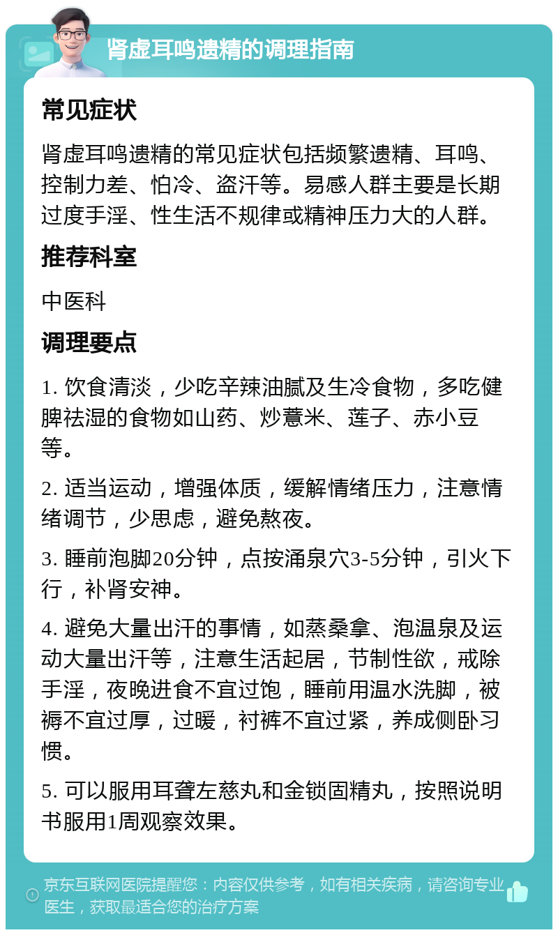 肾虚耳鸣遗精的调理指南 常见症状 肾虚耳鸣遗精的常见症状包括频繁遗精、耳鸣、控制力差、怕冷、盗汗等。易感人群主要是长期过度手淫、性生活不规律或精神压力大的人群。 推荐科室 中医科 调理要点 1. 饮食清淡，少吃辛辣油腻及生冷食物，多吃健脾祛湿的食物如山药、炒薏米、莲子、赤小豆等。 2. 适当运动，增强体质，缓解情绪压力，注意情绪调节，少思虑，避免熬夜。 3. 睡前泡脚20分钟，点按涌泉穴3-5分钟，引火下行，补肾安神。 4. 避免大量出汗的事情，如蒸桑拿、泡温泉及运动大量出汗等，注意生活起居，节制性欲，戒除手淫，夜晚进食不宜过饱，睡前用温水洗脚，被褥不宜过厚，过暖，衬裤不宜过紧，养成侧卧习惯。 5. 可以服用耳聋左慈丸和金锁固精丸，按照说明书服用1周观察效果。