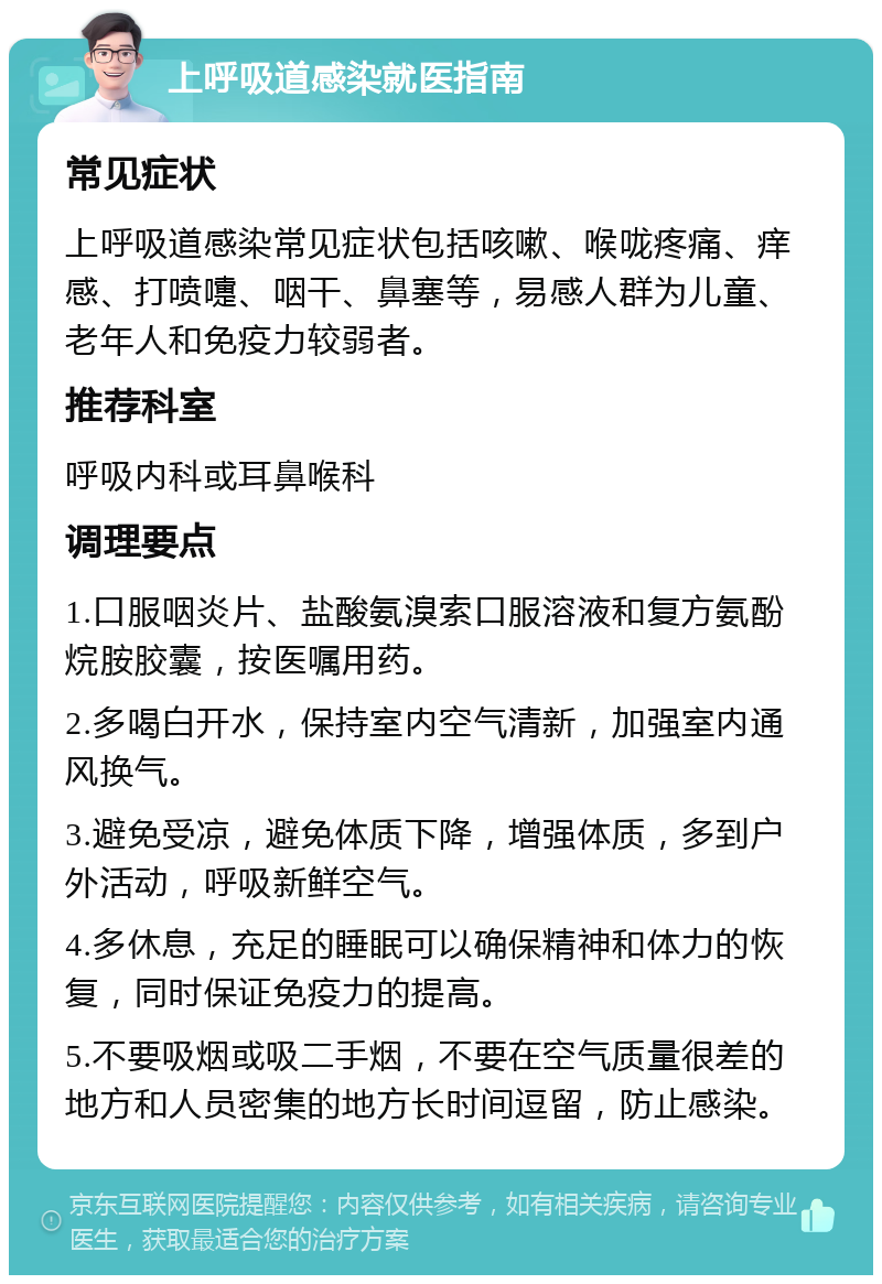 上呼吸道感染就医指南 常见症状 上呼吸道感染常见症状包括咳嗽、喉咙疼痛、痒感、打喷嚏、咽干、鼻塞等，易感人群为儿童、老年人和免疫力较弱者。 推荐科室 呼吸内科或耳鼻喉科 调理要点 1.口服咽炎片、盐酸氨溴索口服溶液和复方氨酚烷胺胶囊，按医嘱用药。 2.多喝白开水，保持室内空气清新，加强室内通风换气。 3.避免受凉，避免体质下降，增强体质，多到户外活动，呼吸新鲜空气。 4.多休息，充足的睡眠可以确保精神和体力的恢复，同时保证免疫力的提高。 5.不要吸烟或吸二手烟，不要在空气质量很差的地方和人员密集的地方长时间逗留，防止感染。