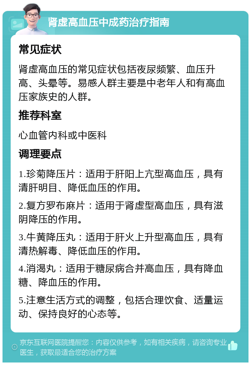 肾虚高血压中成药治疗指南 常见症状 肾虚高血压的常见症状包括夜尿频繁、血压升高、头晕等。易感人群主要是中老年人和有高血压家族史的人群。 推荐科室 心血管内科或中医科 调理要点 1.珍菊降压片：适用于肝阳上亢型高血压，具有清肝明目、降低血压的作用。 2.复方罗布麻片：适用于肾虚型高血压，具有滋阴降压的作用。 3.牛黄降压丸：适用于肝火上升型高血压，具有清热解毒、降低血压的作用。 4.消渴丸：适用于糖尿病合并高血压，具有降血糖、降血压的作用。 5.注意生活方式的调整，包括合理饮食、适量运动、保持良好的心态等。