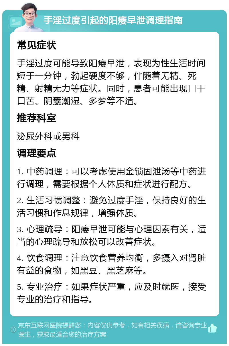 手淫过度引起的阳痿早泄调理指南 常见症状 手淫过度可能导致阳痿早泄，表现为性生活时间短于一分钟，勃起硬度不够，伴随着无精、死精、射精无力等症状。同时，患者可能出现口干口苦、阴囊潮湿、多梦等不适。 推荐科室 泌尿外科或男科 调理要点 1. 中药调理：可以考虑使用金锁固泄汤等中药进行调理，需要根据个人体质和症状进行配方。 2. 生活习惯调整：避免过度手淫，保持良好的生活习惯和作息规律，增强体质。 3. 心理疏导：阳痿早泄可能与心理因素有关，适当的心理疏导和放松可以改善症状。 4. 饮食调理：注意饮食营养均衡，多摄入对肾脏有益的食物，如黑豆、黑芝麻等。 5. 专业治疗：如果症状严重，应及时就医，接受专业的治疗和指导。