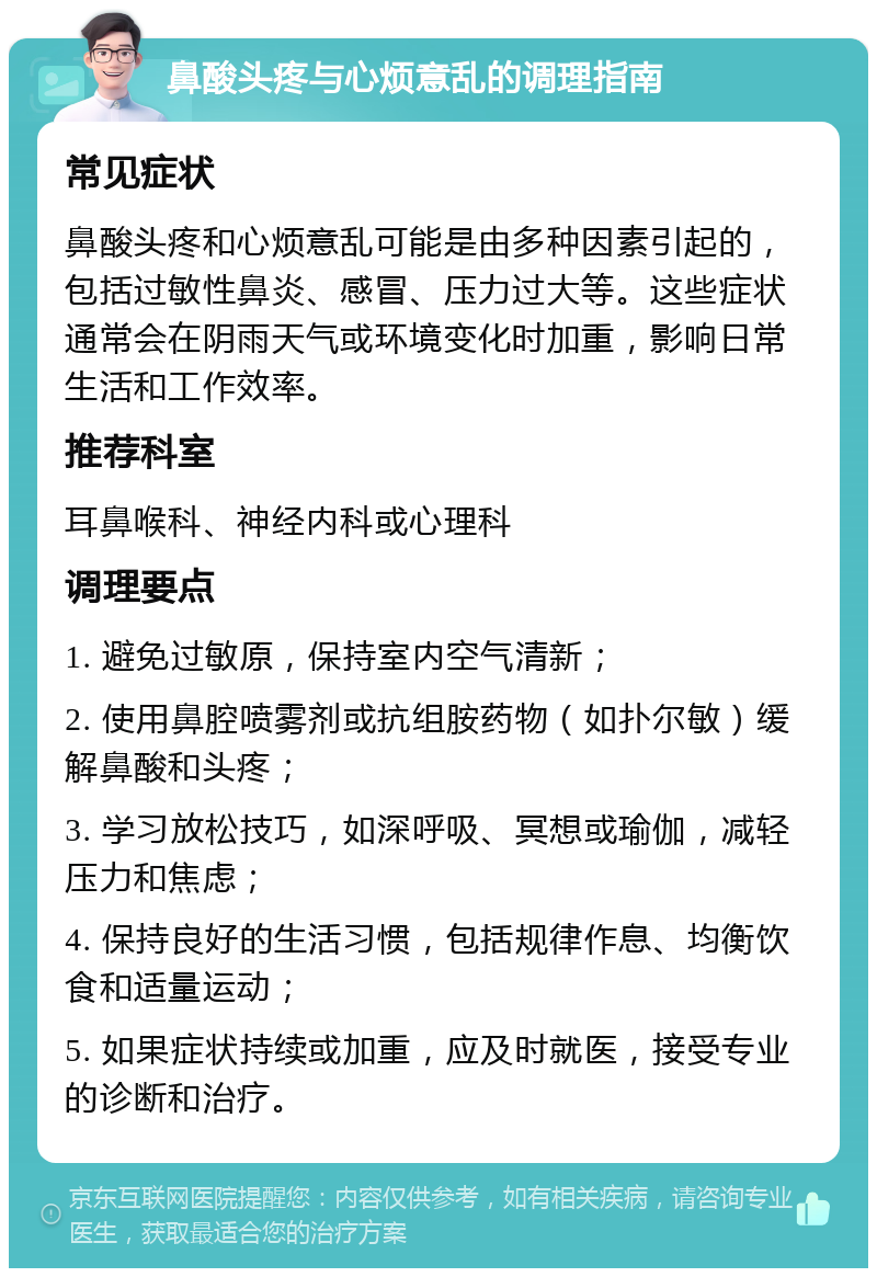 鼻酸头疼与心烦意乱的调理指南 常见症状 鼻酸头疼和心烦意乱可能是由多种因素引起的，包括过敏性鼻炎、感冒、压力过大等。这些症状通常会在阴雨天气或环境变化时加重，影响日常生活和工作效率。 推荐科室 耳鼻喉科、神经内科或心理科 调理要点 1. 避免过敏原，保持室内空气清新； 2. 使用鼻腔喷雾剂或抗组胺药物（如扑尔敏）缓解鼻酸和头疼； 3. 学习放松技巧，如深呼吸、冥想或瑜伽，减轻压力和焦虑； 4. 保持良好的生活习惯，包括规律作息、均衡饮食和适量运动； 5. 如果症状持续或加重，应及时就医，接受专业的诊断和治疗。