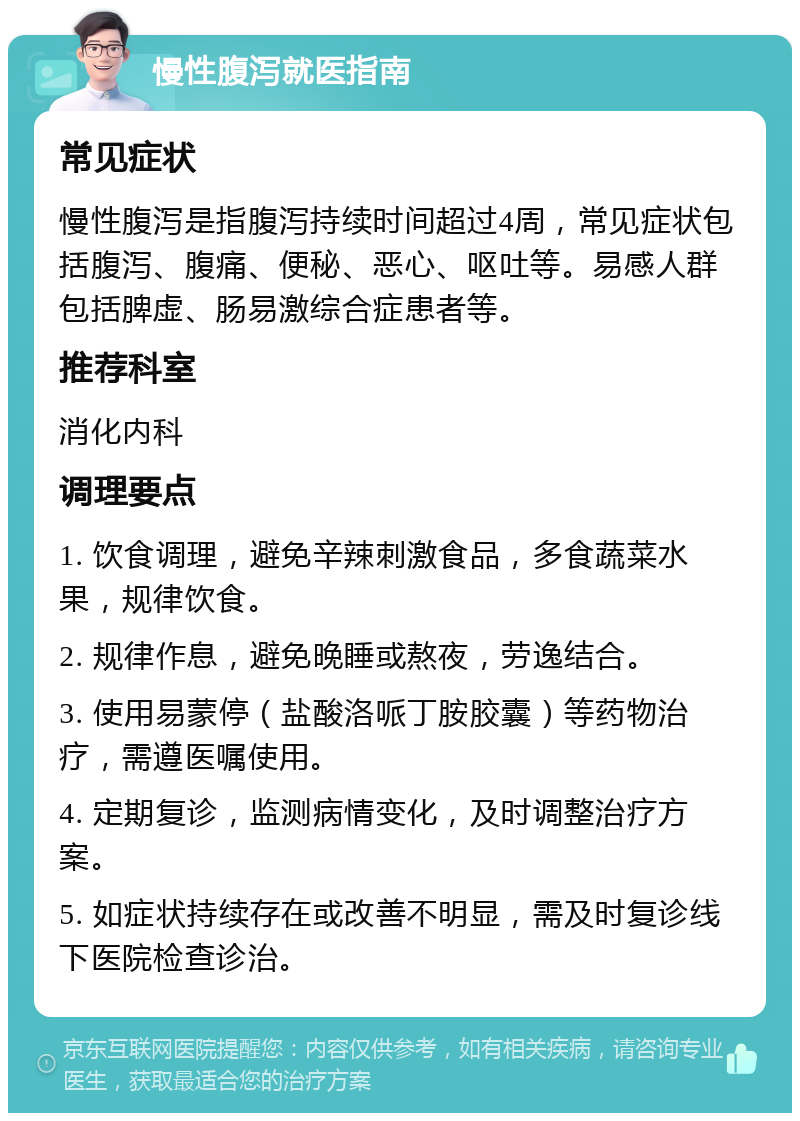 慢性腹泻就医指南 常见症状 慢性腹泻是指腹泻持续时间超过4周，常见症状包括腹泻、腹痛、便秘、恶心、呕吐等。易感人群包括脾虚、肠易激综合症患者等。 推荐科室 消化内科 调理要点 1. 饮食调理，避免辛辣刺激食品，多食蔬菜水果，规律饮食。 2. 规律作息，避免晚睡或熬夜，劳逸结合。 3. 使用易蒙停（盐酸洛哌丁胺胶囊）等药物治疗，需遵医嘱使用。 4. 定期复诊，监测病情变化，及时调整治疗方案。 5. 如症状持续存在或改善不明显，需及时复诊线下医院检查诊治。