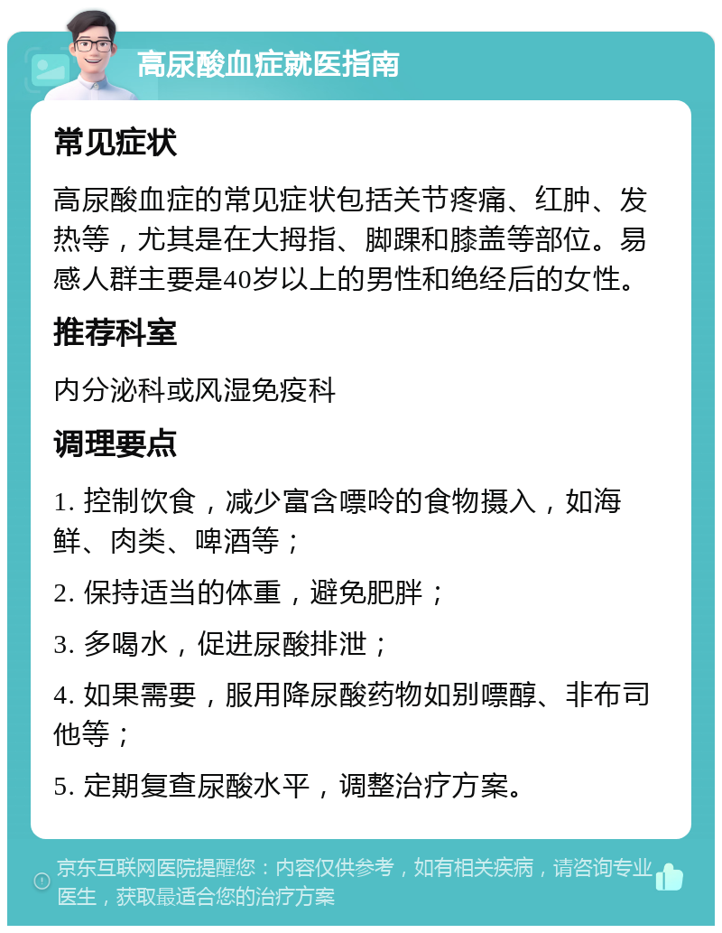 高尿酸血症就医指南 常见症状 高尿酸血症的常见症状包括关节疼痛、红肿、发热等，尤其是在大拇指、脚踝和膝盖等部位。易感人群主要是40岁以上的男性和绝经后的女性。 推荐科室 内分泌科或风湿免疫科 调理要点 1. 控制饮食，减少富含嘌呤的食物摄入，如海鲜、肉类、啤酒等； 2. 保持适当的体重，避免肥胖； 3. 多喝水，促进尿酸排泄； 4. 如果需要，服用降尿酸药物如别嘌醇、非布司他等； 5. 定期复查尿酸水平，调整治疗方案。