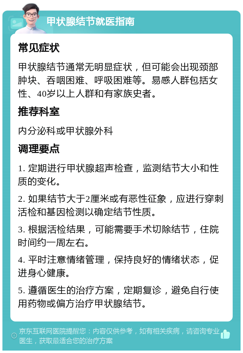 甲状腺结节就医指南 常见症状 甲状腺结节通常无明显症状，但可能会出现颈部肿块、吞咽困难、呼吸困难等。易感人群包括女性、40岁以上人群和有家族史者。 推荐科室 内分泌科或甲状腺外科 调理要点 1. 定期进行甲状腺超声检查，监测结节大小和性质的变化。 2. 如果结节大于2厘米或有恶性征象，应进行穿刺活检和基因检测以确定结节性质。 3. 根据活检结果，可能需要手术切除结节，住院时间约一周左右。 4. 平时注意情绪管理，保持良好的情绪状态，促进身心健康。 5. 遵循医生的治疗方案，定期复诊，避免自行使用药物或偏方治疗甲状腺结节。