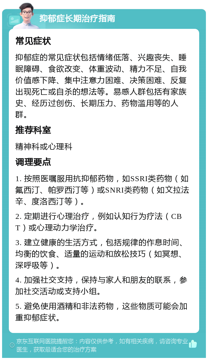 抑郁症长期治疗指南 常见症状 抑郁症的常见症状包括情绪低落、兴趣丧失、睡眠障碍、食欲改变、体重波动、精力不足、自我价值感下降、集中注意力困难、决策困难、反复出现死亡或自杀的想法等。易感人群包括有家族史、经历过创伤、长期压力、药物滥用等的人群。 推荐科室 精神科或心理科 调理要点 1. 按照医嘱服用抗抑郁药物，如SSRI类药物（如氟西汀、帕罗西汀等）或SNRI类药物（如文拉法辛、度洛西汀等）。 2. 定期进行心理治疗，例如认知行为疗法（CBT）或心理动力学治疗。 3. 建立健康的生活方式，包括规律的作息时间、均衡的饮食、适量的运动和放松技巧（如冥想、深呼吸等）。 4. 加强社交支持，保持与家人和朋友的联系，参加社交活动或支持小组。 5. 避免使用酒精和非法药物，这些物质可能会加重抑郁症状。