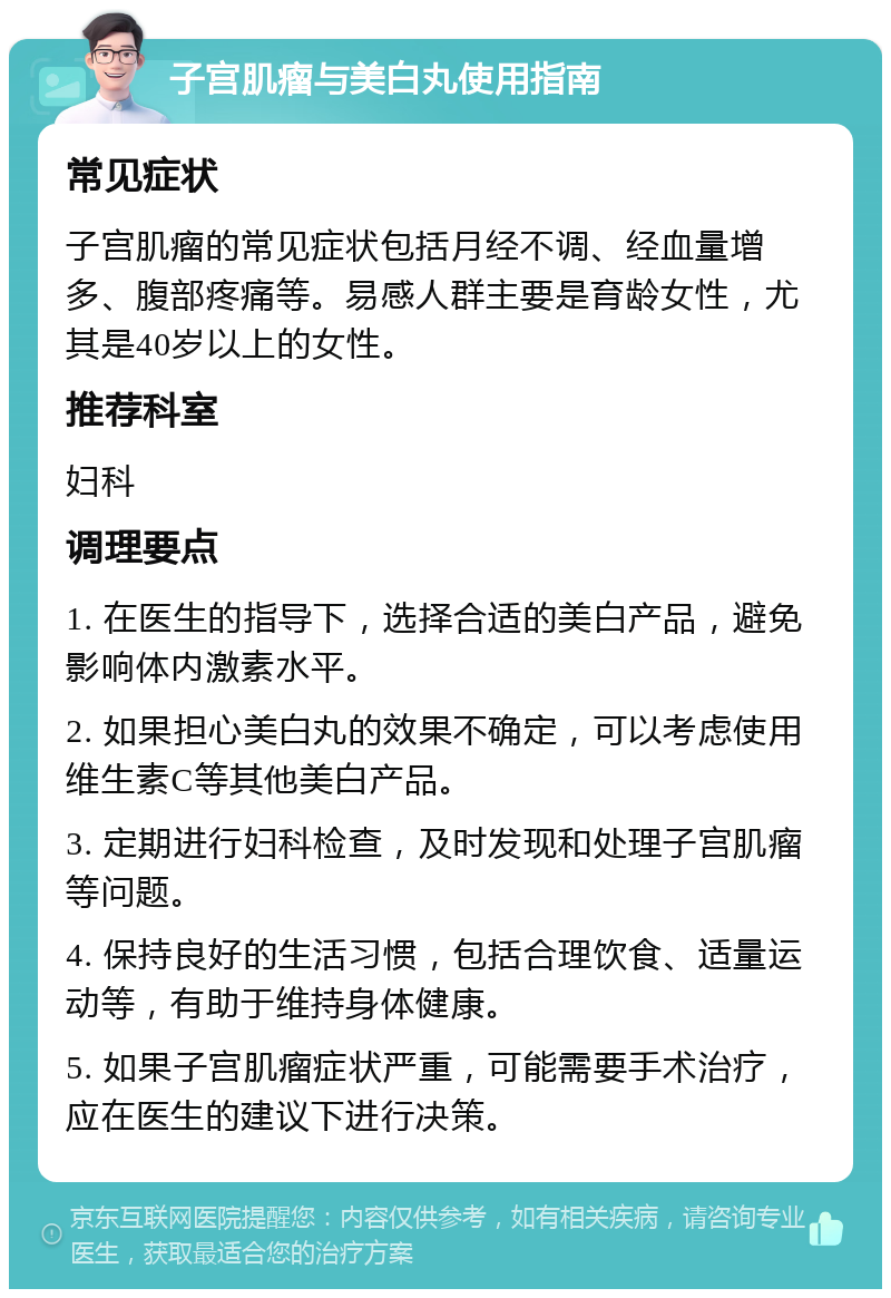 子宫肌瘤与美白丸使用指南 常见症状 子宫肌瘤的常见症状包括月经不调、经血量增多、腹部疼痛等。易感人群主要是育龄女性，尤其是40岁以上的女性。 推荐科室 妇科 调理要点 1. 在医生的指导下，选择合适的美白产品，避免影响体内激素水平。 2. 如果担心美白丸的效果不确定，可以考虑使用维生素C等其他美白产品。 3. 定期进行妇科检查，及时发现和处理子宫肌瘤等问题。 4. 保持良好的生活习惯，包括合理饮食、适量运动等，有助于维持身体健康。 5. 如果子宫肌瘤症状严重，可能需要手术治疗，应在医生的建议下进行决策。