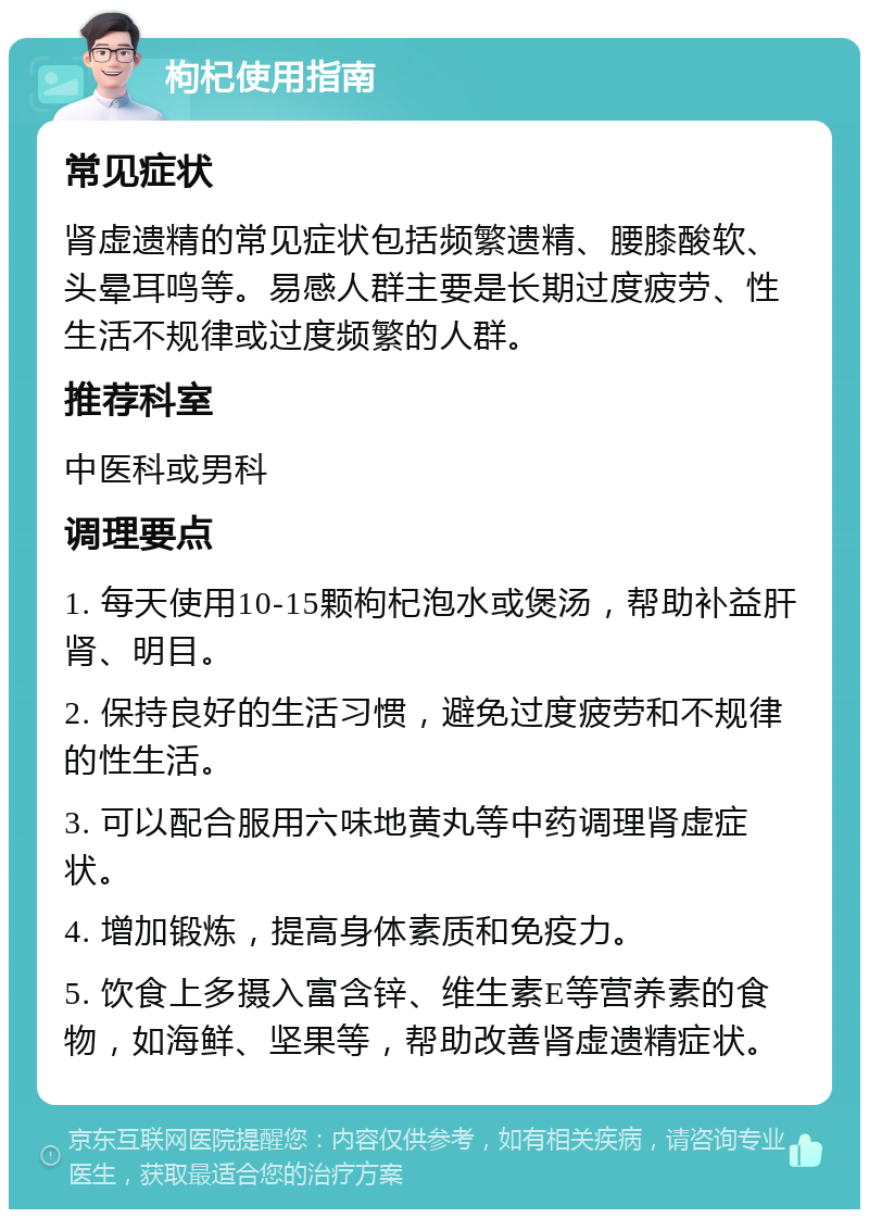 枸杞使用指南 常见症状 肾虚遗精的常见症状包括频繁遗精、腰膝酸软、头晕耳鸣等。易感人群主要是长期过度疲劳、性生活不规律或过度频繁的人群。 推荐科室 中医科或男科 调理要点 1. 每天使用10-15颗枸杞泡水或煲汤，帮助补益肝肾、明目。 2. 保持良好的生活习惯，避免过度疲劳和不规律的性生活。 3. 可以配合服用六味地黄丸等中药调理肾虚症状。 4. 增加锻炼，提高身体素质和免疫力。 5. 饮食上多摄入富含锌、维生素E等营养素的食物，如海鲜、坚果等，帮助改善肾虚遗精症状。