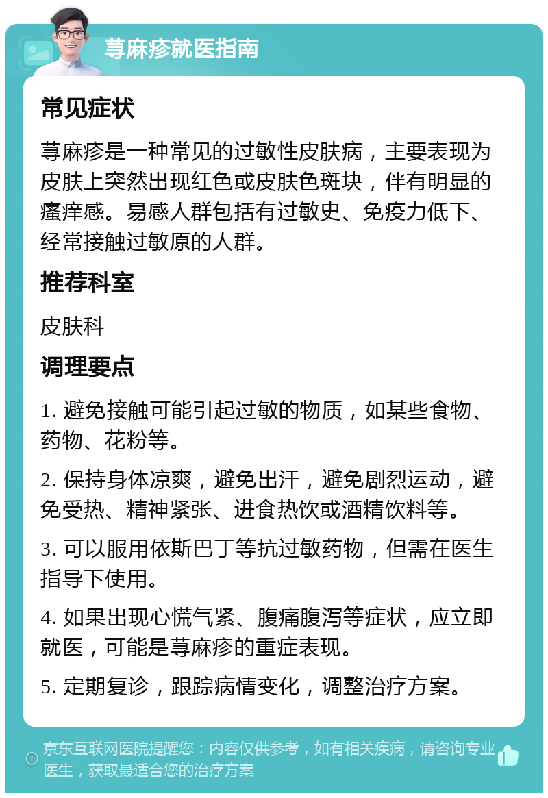 荨麻疹就医指南 常见症状 荨麻疹是一种常见的过敏性皮肤病，主要表现为皮肤上突然出现红色或皮肤色斑块，伴有明显的瘙痒感。易感人群包括有过敏史、免疫力低下、经常接触过敏原的人群。 推荐科室 皮肤科 调理要点 1. 避免接触可能引起过敏的物质，如某些食物、药物、花粉等。 2. 保持身体凉爽，避免出汗，避免剧烈运动，避免受热、精神紧张、进食热饮或酒精饮料等。 3. 可以服用依斯巴丁等抗过敏药物，但需在医生指导下使用。 4. 如果出现心慌气紧、腹痛腹泻等症状，应立即就医，可能是荨麻疹的重症表现。 5. 定期复诊，跟踪病情变化，调整治疗方案。