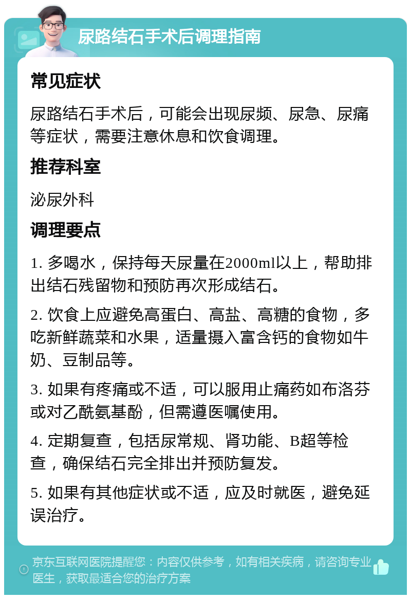 尿路结石手术后调理指南 常见症状 尿路结石手术后，可能会出现尿频、尿急、尿痛等症状，需要注意休息和饮食调理。 推荐科室 泌尿外科 调理要点 1. 多喝水，保持每天尿量在2000ml以上，帮助排出结石残留物和预防再次形成结石。 2. 饮食上应避免高蛋白、高盐、高糖的食物，多吃新鲜蔬菜和水果，适量摄入富含钙的食物如牛奶、豆制品等。 3. 如果有疼痛或不适，可以服用止痛药如布洛芬或对乙酰氨基酚，但需遵医嘱使用。 4. 定期复查，包括尿常规、肾功能、B超等检查，确保结石完全排出并预防复发。 5. 如果有其他症状或不适，应及时就医，避免延误治疗。