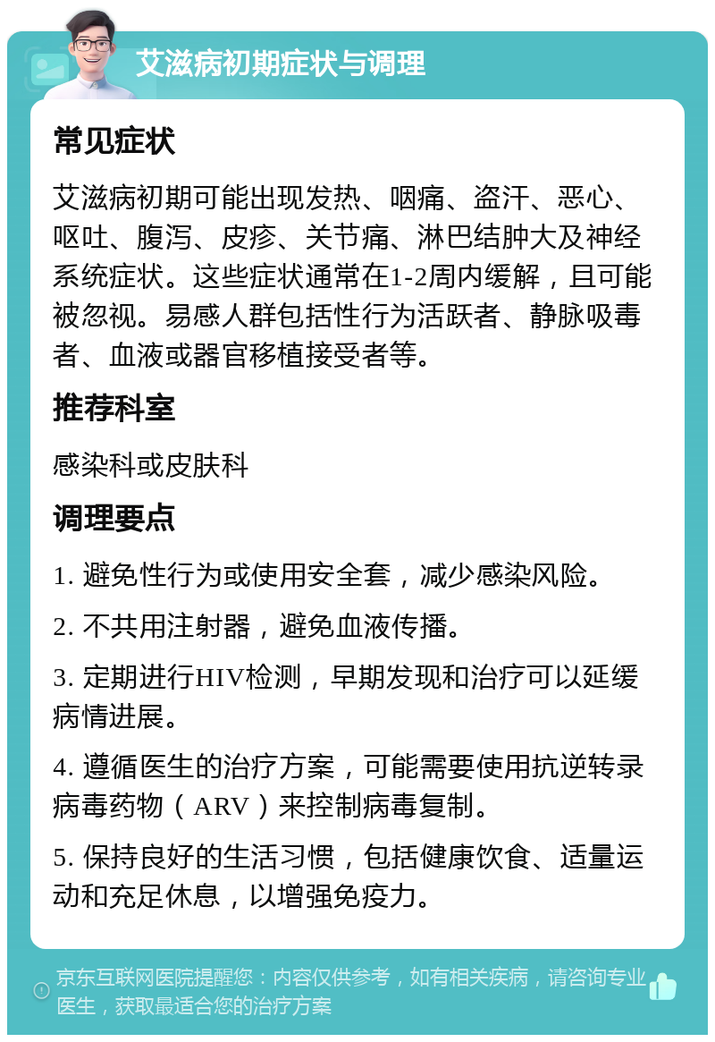 艾滋病初期症状与调理 常见症状 艾滋病初期可能出现发热、咽痛、盗汗、恶心、呕吐、腹泻、皮疹、关节痛、淋巴结肿大及神经系统症状。这些症状通常在1-2周内缓解，且可能被忽视。易感人群包括性行为活跃者、静脉吸毒者、血液或器官移植接受者等。 推荐科室 感染科或皮肤科 调理要点 1. 避免性行为或使用安全套，减少感染风险。 2. 不共用注射器，避免血液传播。 3. 定期进行HIV检测，早期发现和治疗可以延缓病情进展。 4. 遵循医生的治疗方案，可能需要使用抗逆转录病毒药物（ARV）来控制病毒复制。 5. 保持良好的生活习惯，包括健康饮食、适量运动和充足休息，以增强免疫力。