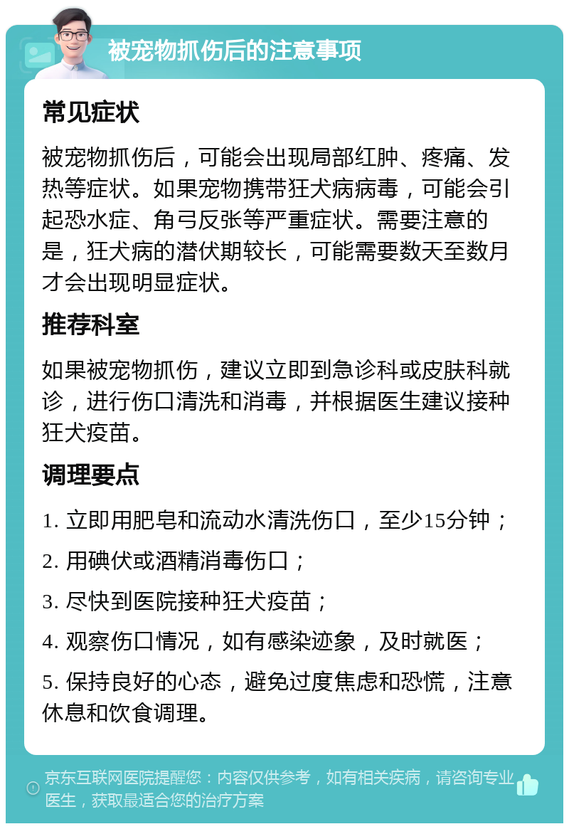 被宠物抓伤后的注意事项 常见症状 被宠物抓伤后，可能会出现局部红肿、疼痛、发热等症状。如果宠物携带狂犬病病毒，可能会引起恐水症、角弓反张等严重症状。需要注意的是，狂犬病的潜伏期较长，可能需要数天至数月才会出现明显症状。 推荐科室 如果被宠物抓伤，建议立即到急诊科或皮肤科就诊，进行伤口清洗和消毒，并根据医生建议接种狂犬疫苗。 调理要点 1. 立即用肥皂和流动水清洗伤口，至少15分钟； 2. 用碘伏或酒精消毒伤口； 3. 尽快到医院接种狂犬疫苗； 4. 观察伤口情况，如有感染迹象，及时就医； 5. 保持良好的心态，避免过度焦虑和恐慌，注意休息和饮食调理。