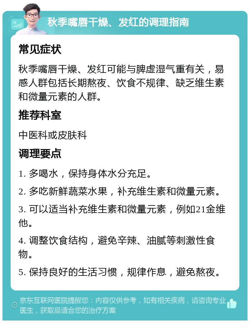 秋季嘴唇干燥、发红的调理指南 常见症状 秋季嘴唇干燥、发红可能与脾虚湿气重有关，易感人群包括长期熬夜、饮食不规律、缺乏维生素和微量元素的人群。 推荐科室 中医科或皮肤科 调理要点 1. 多喝水，保持身体水分充足。 2. 多吃新鲜蔬菜水果，补充维生素和微量元素。 3. 可以适当补充维生素和微量元素，例如21金维他。 4. 调整饮食结构，避免辛辣、油腻等刺激性食物。 5. 保持良好的生活习惯，规律作息，避免熬夜。