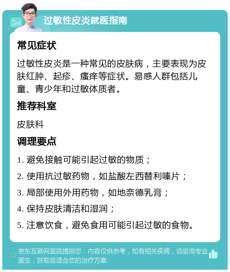 过敏性皮炎就医指南 常见症状 过敏性皮炎是一种常见的皮肤病，主要表现为皮肤红肿、起疹、瘙痒等症状。易感人群包括儿童、青少年和过敏体质者。 推荐科室 皮肤科 调理要点 1. 避免接触可能引起过敏的物质； 2. 使用抗过敏药物，如盐酸左西替利嗪片； 3. 局部使用外用药物，如地奈德乳膏； 4. 保持皮肤清洁和湿润； 5. 注意饮食，避免食用可能引起过敏的食物。