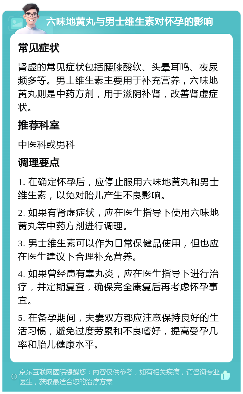 六味地黄丸与男士维生素对怀孕的影响 常见症状 肾虚的常见症状包括腰膝酸软、头晕耳鸣、夜尿频多等。男士维生素主要用于补充营养，六味地黄丸则是中药方剂，用于滋阴补肾，改善肾虚症状。 推荐科室 中医科或男科 调理要点 1. 在确定怀孕后，应停止服用六味地黄丸和男士维生素，以免对胎儿产生不良影响。 2. 如果有肾虚症状，应在医生指导下使用六味地黄丸等中药方剂进行调理。 3. 男士维生素可以作为日常保健品使用，但也应在医生建议下合理补充营养。 4. 如果曾经患有睾丸炎，应在医生指导下进行治疗，并定期复查，确保完全康复后再考虑怀孕事宜。 5. 在备孕期间，夫妻双方都应注意保持良好的生活习惯，避免过度劳累和不良嗜好，提高受孕几率和胎儿健康水平。