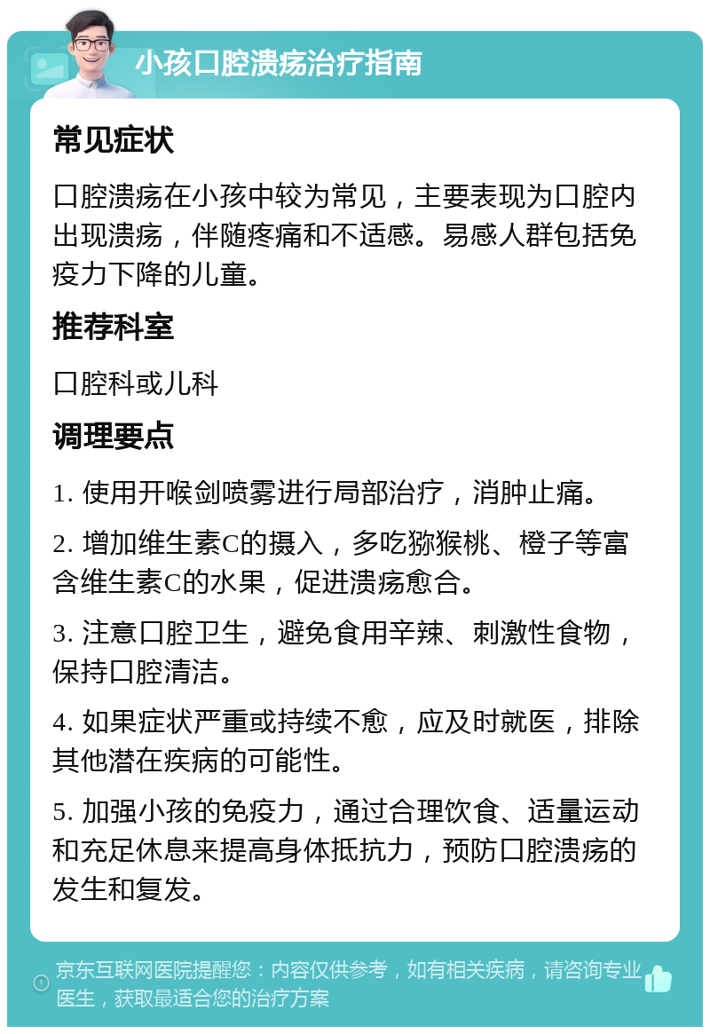 小孩口腔溃疡治疗指南 常见症状 口腔溃疡在小孩中较为常见，主要表现为口腔内出现溃疡，伴随疼痛和不适感。易感人群包括免疫力下降的儿童。 推荐科室 口腔科或儿科 调理要点 1. 使用开喉剑喷雾进行局部治疗，消肿止痛。 2. 增加维生素C的摄入，多吃猕猴桃、橙子等富含维生素C的水果，促进溃疡愈合。 3. 注意口腔卫生，避免食用辛辣、刺激性食物，保持口腔清洁。 4. 如果症状严重或持续不愈，应及时就医，排除其他潜在疾病的可能性。 5. 加强小孩的免疫力，通过合理饮食、适量运动和充足休息来提高身体抵抗力，预防口腔溃疡的发生和复发。