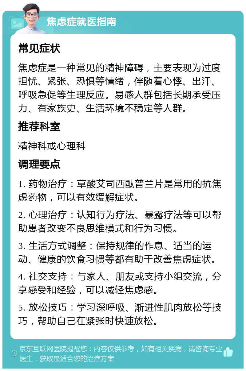 焦虑症就医指南 常见症状 焦虑症是一种常见的精神障碍，主要表现为过度担忧、紧张、恐惧等情绪，伴随着心悸、出汗、呼吸急促等生理反应。易感人群包括长期承受压力、有家族史、生活环境不稳定等人群。 推荐科室 精神科或心理科 调理要点 1. 药物治疗：草酸艾司西酞普兰片是常用的抗焦虑药物，可以有效缓解症状。 2. 心理治疗：认知行为疗法、暴露疗法等可以帮助患者改变不良思维模式和行为习惯。 3. 生活方式调整：保持规律的作息、适当的运动、健康的饮食习惯等都有助于改善焦虑症状。 4. 社交支持：与家人、朋友或支持小组交流，分享感受和经验，可以减轻焦虑感。 5. 放松技巧：学习深呼吸、渐进性肌肉放松等技巧，帮助自己在紧张时快速放松。