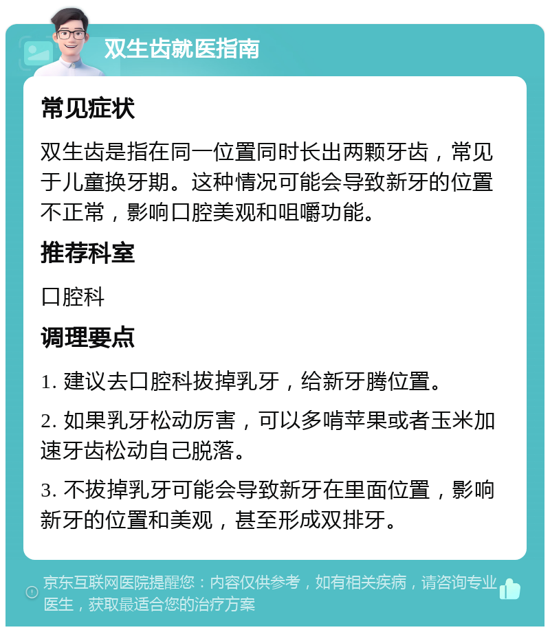 双生齿就医指南 常见症状 双生齿是指在同一位置同时长出两颗牙齿，常见于儿童换牙期。这种情况可能会导致新牙的位置不正常，影响口腔美观和咀嚼功能。 推荐科室 口腔科 调理要点 1. 建议去口腔科拔掉乳牙，给新牙腾位置。 2. 如果乳牙松动厉害，可以多啃苹果或者玉米加速牙齿松动自己脱落。 3. 不拔掉乳牙可能会导致新牙在里面位置，影响新牙的位置和美观，甚至形成双排牙。