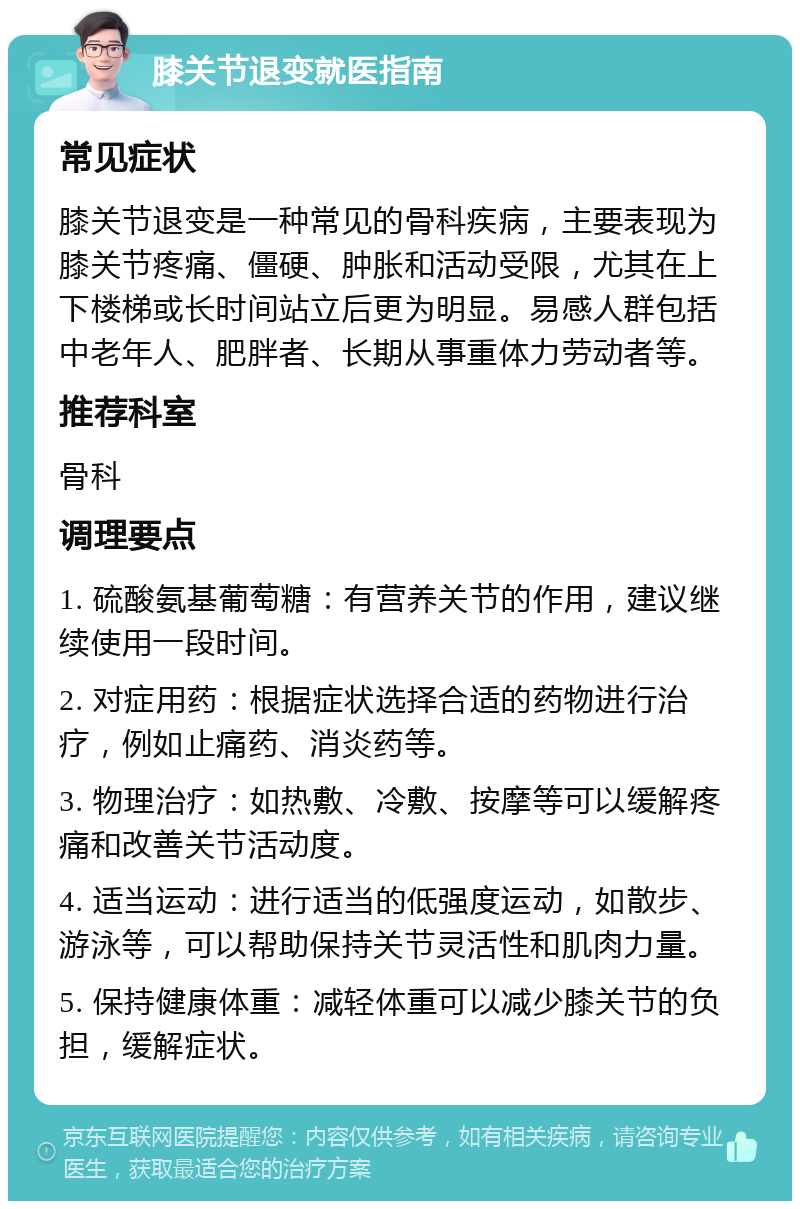 膝关节退变就医指南 常见症状 膝关节退变是一种常见的骨科疾病，主要表现为膝关节疼痛、僵硬、肿胀和活动受限，尤其在上下楼梯或长时间站立后更为明显。易感人群包括中老年人、肥胖者、长期从事重体力劳动者等。 推荐科室 骨科 调理要点 1. 硫酸氨基葡萄糖：有营养关节的作用，建议继续使用一段时间。 2. 对症用药：根据症状选择合适的药物进行治疗，例如止痛药、消炎药等。 3. 物理治疗：如热敷、冷敷、按摩等可以缓解疼痛和改善关节活动度。 4. 适当运动：进行适当的低强度运动，如散步、游泳等，可以帮助保持关节灵活性和肌肉力量。 5. 保持健康体重：减轻体重可以减少膝关节的负担，缓解症状。