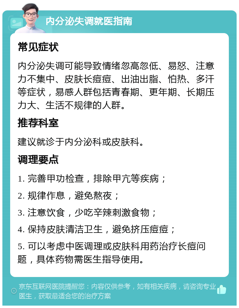 内分泌失调就医指南 常见症状 内分泌失调可能导致情绪忽高忽低、易怒、注意力不集中、皮肤长痘痘、出油出脂、怕热、多汗等症状，易感人群包括青春期、更年期、长期压力大、生活不规律的人群。 推荐科室 建议就诊于内分泌科或皮肤科。 调理要点 1. 完善甲功检查，排除甲亢等疾病； 2. 规律作息，避免熬夜； 3. 注意饮食，少吃辛辣刺激食物； 4. 保持皮肤清洁卫生，避免挤压痘痘； 5. 可以考虑中医调理或皮肤科用药治疗长痘问题，具体药物需医生指导使用。