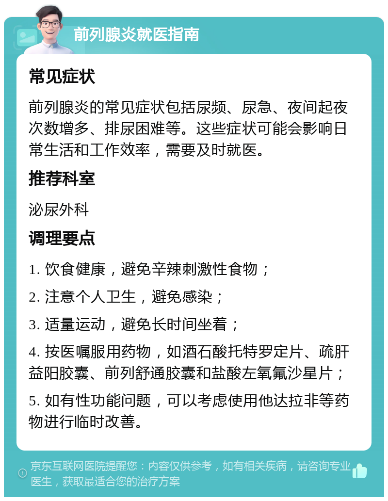 前列腺炎就医指南 常见症状 前列腺炎的常见症状包括尿频、尿急、夜间起夜次数增多、排尿困难等。这些症状可能会影响日常生活和工作效率，需要及时就医。 推荐科室 泌尿外科 调理要点 1. 饮食健康，避免辛辣刺激性食物； 2. 注意个人卫生，避免感染； 3. 适量运动，避免长时间坐着； 4. 按医嘱服用药物，如酒石酸托特罗定片、疏肝益阳胶囊、前列舒通胶囊和盐酸左氧氟沙星片； 5. 如有性功能问题，可以考虑使用他达拉非等药物进行临时改善。