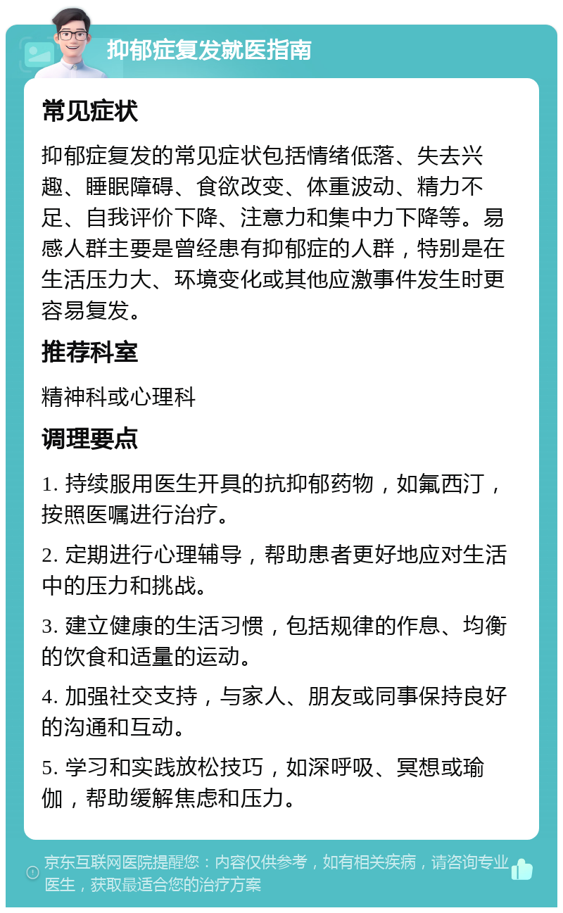 抑郁症复发就医指南 常见症状 抑郁症复发的常见症状包括情绪低落、失去兴趣、睡眠障碍、食欲改变、体重波动、精力不足、自我评价下降、注意力和集中力下降等。易感人群主要是曾经患有抑郁症的人群，特别是在生活压力大、环境变化或其他应激事件发生时更容易复发。 推荐科室 精神科或心理科 调理要点 1. 持续服用医生开具的抗抑郁药物，如氟西汀，按照医嘱进行治疗。 2. 定期进行心理辅导，帮助患者更好地应对生活中的压力和挑战。 3. 建立健康的生活习惯，包括规律的作息、均衡的饮食和适量的运动。 4. 加强社交支持，与家人、朋友或同事保持良好的沟通和互动。 5. 学习和实践放松技巧，如深呼吸、冥想或瑜伽，帮助缓解焦虑和压力。