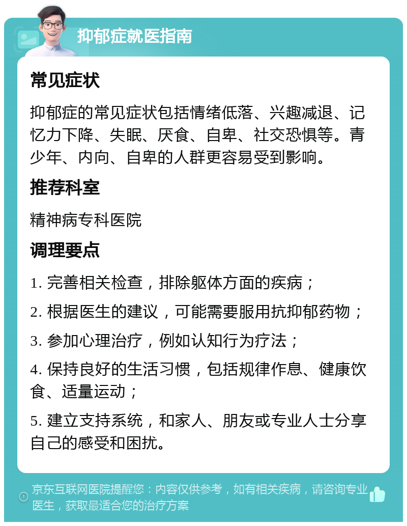 抑郁症就医指南 常见症状 抑郁症的常见症状包括情绪低落、兴趣减退、记忆力下降、失眠、厌食、自卑、社交恐惧等。青少年、内向、自卑的人群更容易受到影响。 推荐科室 精神病专科医院 调理要点 1. 完善相关检查，排除躯体方面的疾病； 2. 根据医生的建议，可能需要服用抗抑郁药物； 3. 参加心理治疗，例如认知行为疗法； 4. 保持良好的生活习惯，包括规律作息、健康饮食、适量运动； 5. 建立支持系统，和家人、朋友或专业人士分享自己的感受和困扰。