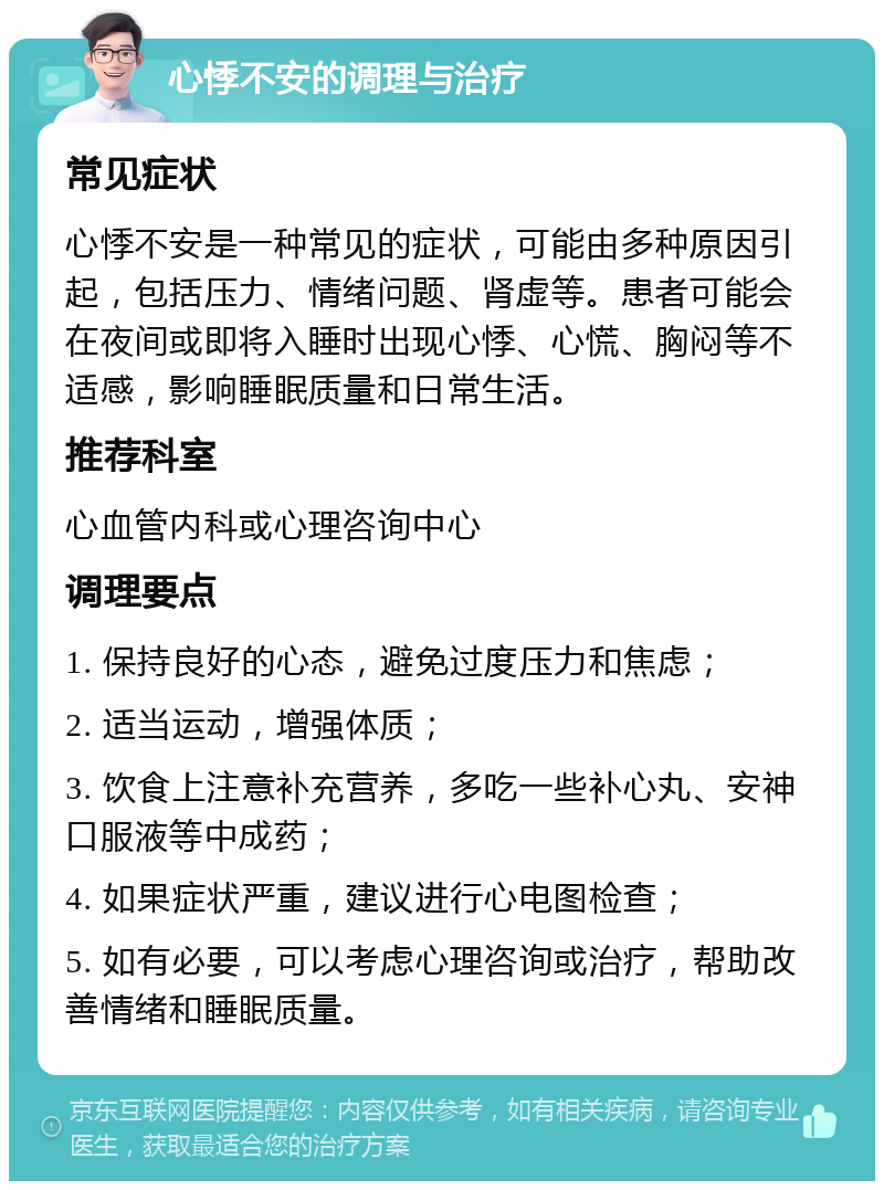 心悸不安的调理与治疗 常见症状 心悸不安是一种常见的症状，可能由多种原因引起，包括压力、情绪问题、肾虚等。患者可能会在夜间或即将入睡时出现心悸、心慌、胸闷等不适感，影响睡眠质量和日常生活。 推荐科室 心血管内科或心理咨询中心 调理要点 1. 保持良好的心态，避免过度压力和焦虑； 2. 适当运动，增强体质； 3. 饮食上注意补充营养，多吃一些补心丸、安神口服液等中成药； 4. 如果症状严重，建议进行心电图检查； 5. 如有必要，可以考虑心理咨询或治疗，帮助改善情绪和睡眠质量。