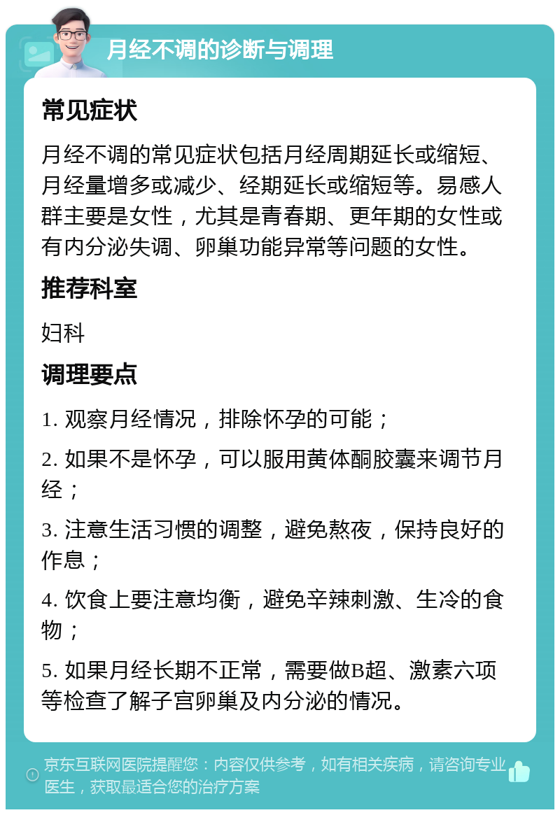 月经不调的诊断与调理 常见症状 月经不调的常见症状包括月经周期延长或缩短、月经量增多或减少、经期延长或缩短等。易感人群主要是女性，尤其是青春期、更年期的女性或有内分泌失调、卵巢功能异常等问题的女性。 推荐科室 妇科 调理要点 1. 观察月经情况，排除怀孕的可能； 2. 如果不是怀孕，可以服用黄体酮胶囊来调节月经； 3. 注意生活习惯的调整，避免熬夜，保持良好的作息； 4. 饮食上要注意均衡，避免辛辣刺激、生冷的食物； 5. 如果月经长期不正常，需要做B超、激素六项等检查了解子宫卵巢及内分泌的情况。