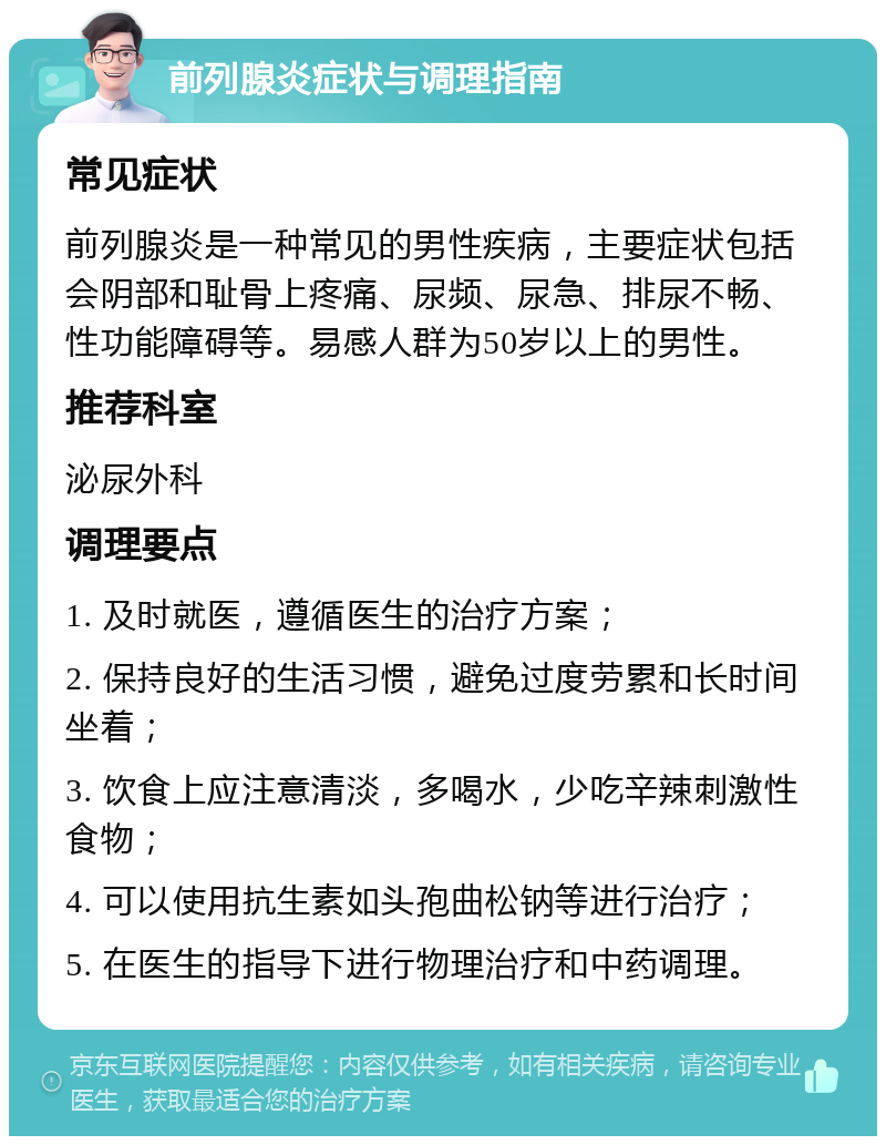 前列腺炎症状与调理指南 常见症状 前列腺炎是一种常见的男性疾病，主要症状包括会阴部和耻骨上疼痛、尿频、尿急、排尿不畅、性功能障碍等。易感人群为50岁以上的男性。 推荐科室 泌尿外科 调理要点 1. 及时就医，遵循医生的治疗方案； 2. 保持良好的生活习惯，避免过度劳累和长时间坐着； 3. 饮食上应注意清淡，多喝水，少吃辛辣刺激性食物； 4. 可以使用抗生素如头孢曲松钠等进行治疗； 5. 在医生的指导下进行物理治疗和中药调理。