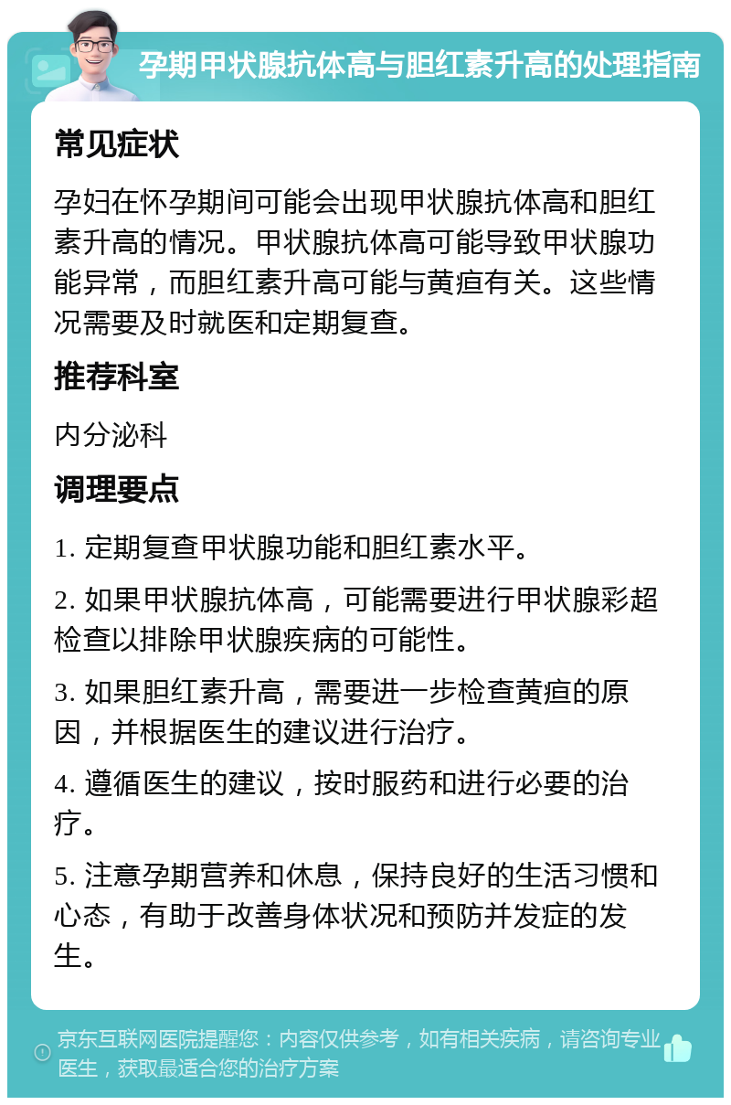 孕期甲状腺抗体高与胆红素升高的处理指南 常见症状 孕妇在怀孕期间可能会出现甲状腺抗体高和胆红素升高的情况。甲状腺抗体高可能导致甲状腺功能异常，而胆红素升高可能与黄疸有关。这些情况需要及时就医和定期复查。 推荐科室 内分泌科 调理要点 1. 定期复查甲状腺功能和胆红素水平。 2. 如果甲状腺抗体高，可能需要进行甲状腺彩超检查以排除甲状腺疾病的可能性。 3. 如果胆红素升高，需要进一步检查黄疸的原因，并根据医生的建议进行治疗。 4. 遵循医生的建议，按时服药和进行必要的治疗。 5. 注意孕期营养和休息，保持良好的生活习惯和心态，有助于改善身体状况和预防并发症的发生。