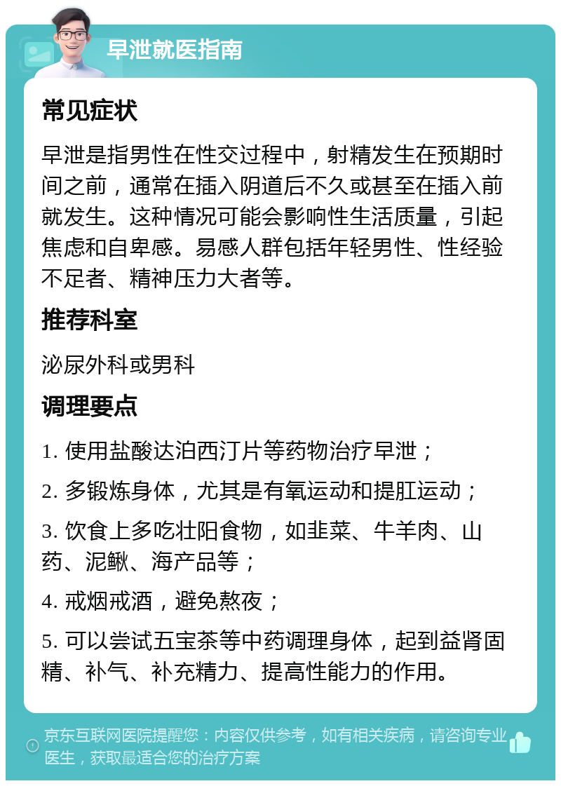 早泄就医指南 常见症状 早泄是指男性在性交过程中，射精发生在预期时间之前，通常在插入阴道后不久或甚至在插入前就发生。这种情况可能会影响性生活质量，引起焦虑和自卑感。易感人群包括年轻男性、性经验不足者、精神压力大者等。 推荐科室 泌尿外科或男科 调理要点 1. 使用盐酸达泊西汀片等药物治疗早泄； 2. 多锻炼身体，尤其是有氧运动和提肛运动； 3. 饮食上多吃壮阳食物，如韭菜、牛羊肉、山药、泥鳅、海产品等； 4. 戒烟戒酒，避免熬夜； 5. 可以尝试五宝茶等中药调理身体，起到益肾固精、补气、补充精力、提高性能力的作用。