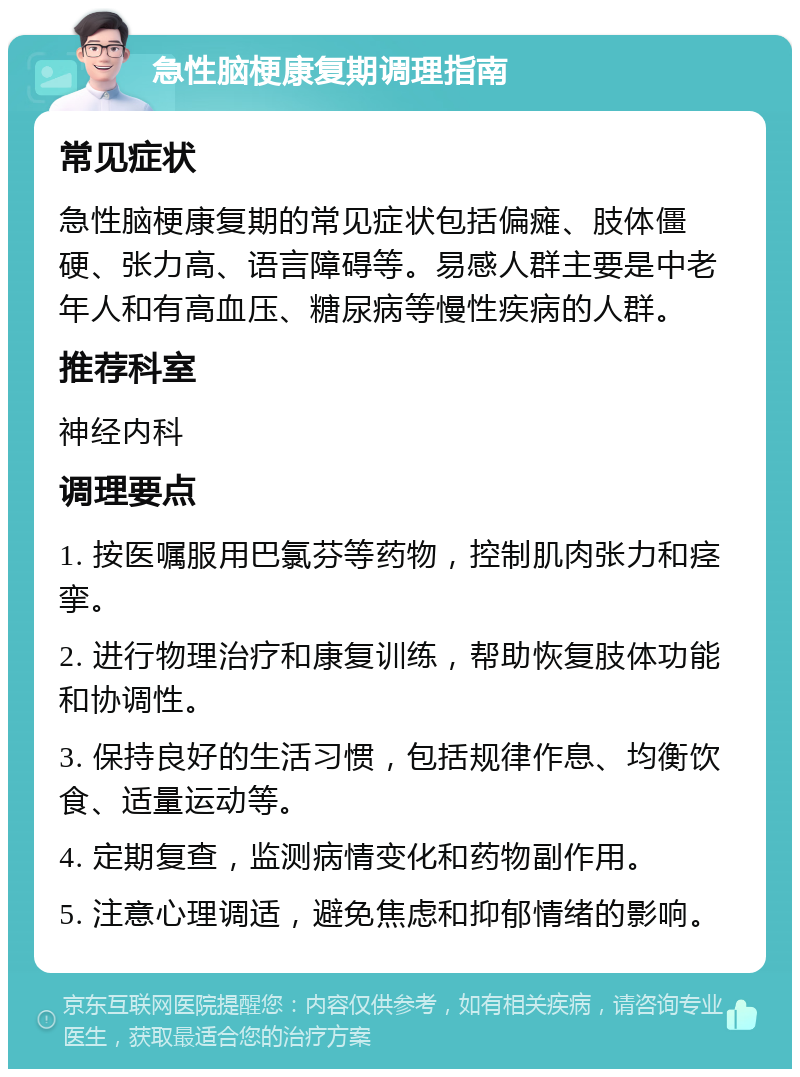 急性脑梗康复期调理指南 常见症状 急性脑梗康复期的常见症状包括偏瘫、肢体僵硬、张力高、语言障碍等。易感人群主要是中老年人和有高血压、糖尿病等慢性疾病的人群。 推荐科室 神经内科 调理要点 1. 按医嘱服用巴氯芬等药物，控制肌肉张力和痉挛。 2. 进行物理治疗和康复训练，帮助恢复肢体功能和协调性。 3. 保持良好的生活习惯，包括规律作息、均衡饮食、适量运动等。 4. 定期复查，监测病情变化和药物副作用。 5. 注意心理调适，避免焦虑和抑郁情绪的影响。