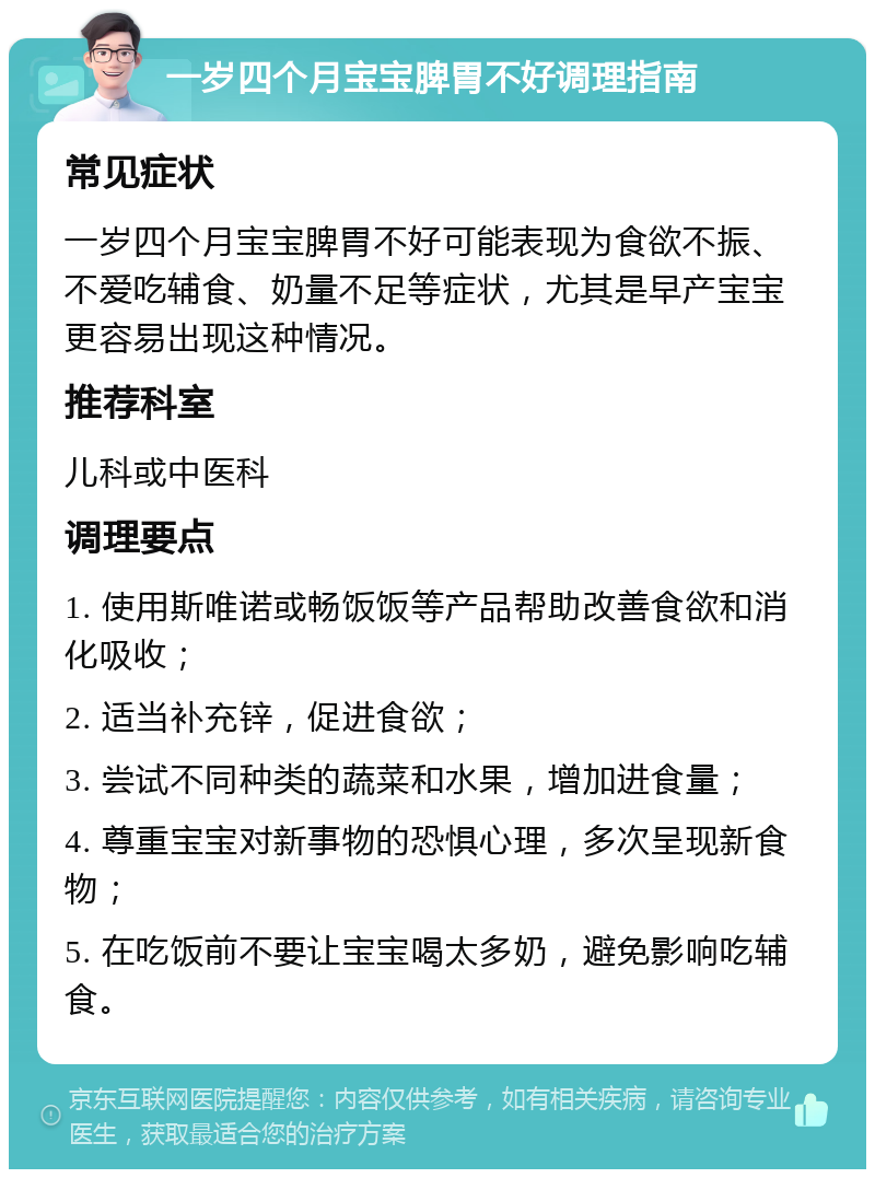 一岁四个月宝宝脾胃不好调理指南 常见症状 一岁四个月宝宝脾胃不好可能表现为食欲不振、不爱吃辅食、奶量不足等症状，尤其是早产宝宝更容易出现这种情况。 推荐科室 儿科或中医科 调理要点 1. 使用斯唯诺或畅饭饭等产品帮助改善食欲和消化吸收； 2. 适当补充锌，促进食欲； 3. 尝试不同种类的蔬菜和水果，增加进食量； 4. 尊重宝宝对新事物的恐惧心理，多次呈现新食物； 5. 在吃饭前不要让宝宝喝太多奶，避免影响吃辅食。