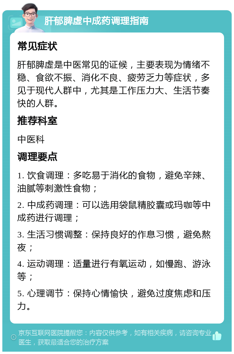 肝郁脾虚中成药调理指南 常见症状 肝郁脾虚是中医常见的证候，主要表现为情绪不稳、食欲不振、消化不良、疲劳乏力等症状，多见于现代人群中，尤其是工作压力大、生活节奏快的人群。 推荐科室 中医科 调理要点 1. 饮食调理：多吃易于消化的食物，避免辛辣、油腻等刺激性食物； 2. 中成药调理：可以选用袋鼠精胶囊或玛咖等中成药进行调理； 3. 生活习惯调整：保持良好的作息习惯，避免熬夜； 4. 运动调理：适量进行有氧运动，如慢跑、游泳等； 5. 心理调节：保持心情愉快，避免过度焦虑和压力。