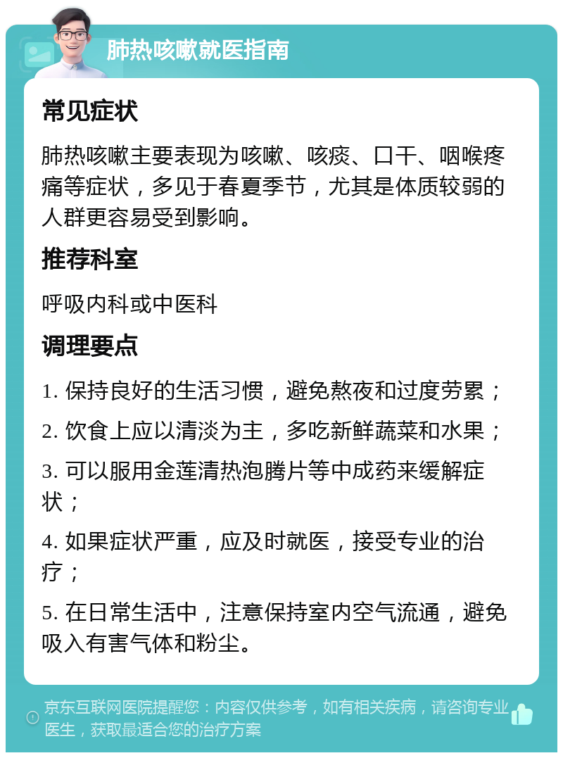 肺热咳嗽就医指南 常见症状 肺热咳嗽主要表现为咳嗽、咳痰、口干、咽喉疼痛等症状，多见于春夏季节，尤其是体质较弱的人群更容易受到影响。 推荐科室 呼吸内科或中医科 调理要点 1. 保持良好的生活习惯，避免熬夜和过度劳累； 2. 饮食上应以清淡为主，多吃新鲜蔬菜和水果； 3. 可以服用金莲清热泡腾片等中成药来缓解症状； 4. 如果症状严重，应及时就医，接受专业的治疗； 5. 在日常生活中，注意保持室内空气流通，避免吸入有害气体和粉尘。